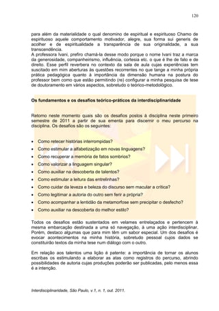120
Interdisciplinaridade, São Paulo, v.1, n. 1, out. 2011.
para além da materialidade o qual denomino de espiritual e espirituoso Chamo de
espirituoso aquele comportamento motivador, alegre, sua forma sui generis de
acolher e de espiritualidade a transparência de sua originalidade, a sua
transcendência.
A professora Ivani, prefiro chamá-la desse modo porque o nome Ivani traz a marca
da generosidade, companheirismo, influência, cortesia etc. o que é lhe de fato e de
direito. Esse perfil reverbera no contexto da sala de aula cujas experiências tem
suscitado em mim aberturas às questões recorrentes no que tange a minha própria
prática pedagógica quanto à importância da dimensão humana na postura do
professor bem como que estão permitindo (re) configurar a minha pesquisa de tese
de doutoramento em vários aspectos, sobretudo o teórico-metodológico.
Os fundamentos e os desafios teórico-práticos da interdisciplinaridade
Retomo neste momento quais são os desafios postos à disciplina neste primeiro
semestre de 2011 a partir de sua ementa para discernir o meu percurso na
disciplina. Os desafios são os seguintes:
 Como retecer histórias interrompidas?
 Como estimular a alfabetização em novas linguagens?
 Como recuperar a memória de fatos sombrios?
 Como valorizar a linguagem singular?
 Como auxiliar na descoberta de talentos?
 Como estimular a leitura das entrelinhas?
 Como cuidar da leveza e beleza do discurso sem macular a crítica?
 Como legitimar a autoria do outro sem ferir a própria?
 Como acompanhar a lentidão da metamorfose sem precipitar o desfecho?
 Como auxiliar na descoberta do melhor estilo?
Todos os desafios estão sustentados em velames entrelaçados e pertencem à
mesma embarcação destinada a uma só navegação, à uma ação interdisciplinar.
Porém, destaco algumas que para mim têm um sabor especial. Um dos desafios é
evocar acontecimentos na minha história, sobretudo pessoal cujos dados se
constituirão textos da minha tese num diálogo com o outro.
Em relação aos talentos uma lição é patente: a importância de tornar os alunos
escribas os estimulando a elaborar as atas como registros do percurso, abrindo
possibilidades de autoria cujas produções poderão ser publicadas, pelo menos essa
é a intenção.
 