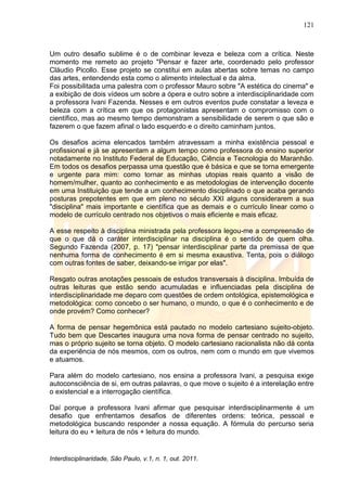 121
Interdisciplinaridade, São Paulo, v.1, n. 1, out. 2011.
Um outro desafio sublime é o de combinar leveza e beleza com a crítica. Neste
momento me remeto ao projeto "Pensar e fazer arte, coordenado pelo professor
Cláudio Picollo. Esse projeto se constitui em aulas abertas sobre temas no campo
das artes, entendendo esta como o alimento intelectual e da alma.
Foi possibilitada uma palestra com o professor Mauro sobre "A estética do cinema" e
a exibição de dois vídeos um sobre a ópera e outro sobre a interdisciplinaridade com
a professora Ivani Fazenda. Nesses e em outros eventos pude constatar a leveza e
beleza com a crítica em que os protagonistas apresentam o compromisso com o
científico, mas ao mesmo tempo demonstram a sensibilidade de serem o que são e
fazerem o que fazem afinal o lado esquerdo e o direito caminham juntos.
Os desafios acima elencados também atravessam a minha existência pessoal e
profissional e já se apresentam a algum tempo como professora do ensino superior
notadamente no Instituto Federal de Educação, Ciência e Tecnologia do Maranhão.
Em todos os desafios perpassa uma questão que é básica e que se torna emergente
e urgente para mim: como tornar as minhas utopias reais quanto a visão de
homem/mulher, quanto ao conhecimento e as metodologias de intervenção docente
em uma Instituição que tende a um conhecimento disciplinado o que acaba gerando
posturas prepotentes em que em pleno no século XXI alguns considerarem a sua
"disciplina" mais importante e científica que as demais e o currículo linear como o
modelo de currículo centrado nos objetivos o mais eficiente e mais eficaz.
A esse respeito à disciplina ministrada pela professora legou-me a compreensão de
que o que dá o caráter interdisciplinar na disciplina é o sentido de quem olha.
Segundo Fazenda (2007, p. 17) "pensar interdisciplinar parte da premissa de que
nenhuma forma de conhecimento é em si mesma exaustiva. Tenta, pois o diálogo
com outras fontes de saber, deixando-se irrigar por elas".
Resgato outras anotações pessoais de estudos transversais à disciplina. Imbuída de
outras leituras que estão sendo acumuladas e influenciadas pela disciplina de
interdisciplinaridade me deparo com questões de ordem ontológica, epistemológica e
metodológica: como concebo o ser humano, o mundo, o que é o conhecimento e de
onde provém? Como conhecer?
A forma de pensar hegemônica está pautado no modelo cartesiano sujeito-objeto.
Tudo bem que Descartes inaugura uma nova forma de pensar centrado no sujeito,
mas o próprio sujeito se torna objeto. O modelo cartesiano racionalista não dá conta
da experiência de nós mesmos, com os outros, nem com o mundo em que vivemos
e atuamos.
Para além do modelo cartesiano, nos ensina a professora Ivani, a pesquisa exige
autoconsciência de si, em outras palavras, o que move o sujeito é a interelação entre
o existencial e a interrogação científica.
Daí porque a professora Ivani afirmar que pesquisar interdisciplinarmente é um
desafio que enfrentamos desafios de diferentes ordens: teórica, pessoal e
metodológica buscando responder a nossa equação. A fórmula do percurso seria
leitura do eu + leitura de nós + leitura do mundo.
 