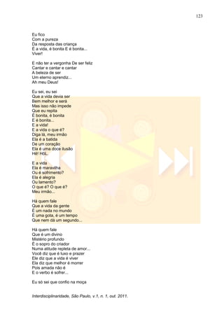 123
Interdisciplinaridade, São Paulo, v.1, n. 1, out. 2011.
Eu fico
Com a pureza
Da resposta das criança
É a vida, é bonita E é bonita...
Viver!
E não ter a vergonha De ser feliz
Cantar e cantar e cantar
A beleza de ser
Um eterno aprendiz...
Ah meu Deus!
Eu sei, eu sei
Que a vida devia ser
Bem melhor e será
Mas isso não impede
Que eu repita
É bonita, é bonita
E é bonita...
E a vida!
E a vida o que é?
Diga lá, meu irmão
Ela é a batida
De um coração
Ela é uma doce ilusão
Hê! HôL.
E a vida
Ela é maravilha
Ou é sofrimento?
Ela é alegria
Ou lamento?
O que é? O que é?
Meu irmão...
Há quem fale
Que a vida da gente
É um nada no mundo
É uma gota, é um tempo
Que nem dá um segundo...
Há quem fale
Que é um divino
Mistério profundo
É o sopro do criador
Numa atitude repleta de amor...
Você diz que é luxo e prazer
Ele diz que a vida é viver
Ela diz que melhor é morrer
Pois amada não é
E o verbo é sofrer...
Eu só sei que confio na moça
 