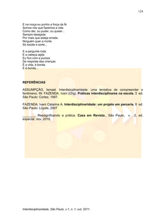 124
Interdisciplinaridade, São Paulo, v.1, n. 1, out. 2011.
E na moça eu ponho a força da fé
Somos nós que fazemos a vida
Como der, ou puder, ou quiser...
Sempre desejada
Por mais que esteja errada
Ninguém quer a morte
Só saúde e sorte...
E a pergunta roda
E a cabeça agita
Eu fico com a pureza
Da resposta das crianças
É a vida, é bonita
E é bonita...
REFERÊNCIAS
ASSUMPÇÃO, Ismael. Interdisicplinaridade: uma tentativa de compreender o
fenômeno. IN: FAZENDA, Ivani (Org). Práticas interdisciplinares na escola. 5.
ed.
São Paulo: Cortez, 1997.
FAZENDA, Ivani Catarina A. Interdisciplinaridade: um projeto em parceria. 6.
ed.
São Paulo: Loyola, 2007
_______. Ressignificando a prática. Casa em Revista., São Paulo, v. 2, ed.
especial, nov. 2010.
 