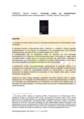 126
Interdisciplinaridade, São Paulo, v.1, n. 1, out. 2011.
TORDINO, Cláudio Antônio.
1
Formação crítica em administração:
interdisciplinaridade versus institucionalismo. Curitiba: Honoris Causa, 2010.
SINOPSE
A questão que este estudo propõe à formação profissional em Administração assim
se resume:
É inevitável manter a dissonância entre o discurso e a prática e formar espíritos
desmembrados, ou há espaço na academia e na sociedade para uma formação
profissional que se queira crítica e comprometida com a vida?
A contraposição que se estabelece entre os reclamos de uma formação
interdisciplinar e os discursos institucionalizados sobre a formação e o papel social
do administrador aponta para os entraves advindos de prescrições ambíguas e
inconsistentes, que procrastinam a adoção de medidas direcionadas a arcar com o
ônus da inadimplência ecológica derivada do modo de produção.
A perspectiva crítica, reconceptualizada, posiciona-se no segundo milênio e se
preocupa com o esclarecimento e a emancipação crítica, a rejeição do determinismo
econômico, a crítica da racionalidade técnica ou instrumental, o uso para fins
opressivos do desejo socialmente construído, a inter-relação entre poder, cultura,
dominação e hegemonia.
Situa-se em meio a longa trajetória, explorada em outros estudos sobre o campo,
realizados em A Formação em Administração e o Éthos da Modernidade, de 2004, e
em Formação em Administração em Prospectiva, de 2009, mas salienta que, na
formação em Administração, o confronto atual se dá entre a interdisciplinaridade e o
institucionalismo.
1
Economista (USP), Analista de Sistemas (FASP), Pós-graduado em Administração (USP e
Mackenzie), Mestre em Educação (USP e PUC), Doutorado em Educação (USP e PUC). Ampla
experiência em Educação Superior em Administração, trabalhando temas nas áreas de formação e
papel social do administrador, interdisciplinaridade, estratégia empresarial, projetos e processos.
Professor da FEA-PUC, lecionando disciplinas da área epistemológica Gestão Estratégica e das
Organizações em cursos de graduação e de MBA. Diretor da Approval, palestrante e consultor junto à
diretoria de importantes empresas e grupos, nacionais e estrangeiros, com experiência diversificada e
vivência na solução de problemas empresariais. Contato: e-mail: ctordino@amcham.com.br
 