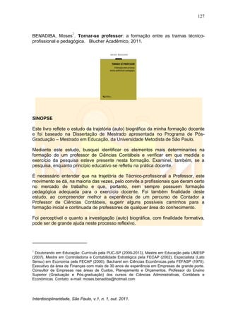 127
Interdisciplinaridade, São Paulo, v.1, n. 1, out. 2011.
BENADIBA, Moses
2
. Tornar-se professor: a formação entre as tramas técnico-
profissional e pedagógica. Blucher Acadêmico, 2011.
SINOPSE
Este livro reflete o estudo da trajetória (auto) biográfica da minha formação docente
e foi baseado na Dissertação de Mestrado apresentada no Programa de Pós-
Graduação – Mestrado em Educação, da Universidade Metodista de São Paulo.
Mediante este estudo, busquei identificar os elementos mais determinantes na
formação de um professor de Ciências Contábeis e verificar em que medida o
exercício da pesquisa esteve presente nesta formação. Examinei, também, se a
pesquisa, enquanto princípio educativo se refletiu na prática docente.
É necessário entender que na trajetória de Técnico-profissional a Professor, este
movimento se dá, na maioria das vezes, pelo convite a profissionais que deram certo
no mercado de trabalho e que, portanto, nem sempre possuem formação
pedagógica adequada para o exercício docente. Foi também finalidade deste
estudo, ao compreender melhor a experiência de um percurso de Contador a
Professor de Ciências Contábeis, sugerir alguns possíveis caminhos para a
formação inicial e continuada de professores de qualquer área do conhecimento.
Foi perceptível o quanto a investigação (auto) biográfica, com finalidade formativa,
pode ser de grande ajuda neste processo reflexivo.
2
Doutorando em Educação: Currículo pela PUC-SP (2009-2013), Mestre em Educação pela UMESP
(2007), Mestre em Controladoria e Contabilidade Estratégica pela FECAP (2002), Especialista (Lato
Sensu) em Economia pela FECAP (2000), Bacharel em Ciências Econômicas pela FEFASP (1970).
Executivo da área de Finanças com mais de 30 anos de experiência em Empresas de grande porte.
Consultor de Empresas nas áreas de Custos, Planejamento e Orçamentos. Professor do Ensino
Superior (Graduação e Pós-graduação) dos cursos de Ciências Administrativas, Contábeis e
Econômicas. Contato: e-mail: moses.benadiba@hotmail.com
 