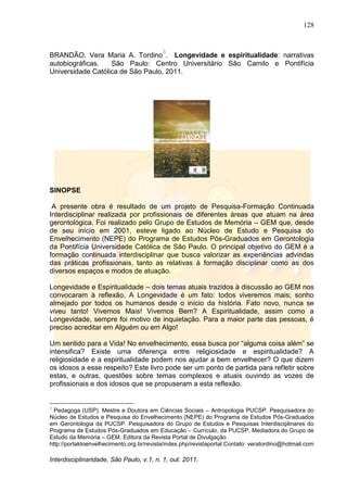 128
Interdisciplinaridade, São Paulo, v.1, n. 1, out. 2011.
BRANDÃO, Vera Maria A. Tordino
3
. Longevidade e espiritualidade: narrativas
autobiográficas. São Paulo: Centro Universitário São Camilo e Pontifícia
Universidade Católica de São Paulo, 2011.
SINOPSE
A presente obra é resultado de um projeto de Pesquisa-Formação Continuada
Interdisciplinar realizada por profissionais de diferentes áreas que atuam na área
gerontológica. Foi realizado pelo Grupo de Estudos de Memória – GEM que, desde
de seu início em 2001, esteve ligado ao Núcleo de Estudo e Pesquisa do
Envelhecimento (NEPE) do Programa de Estudos Pós-Graduados em Gerontologia
da Pontifícia Universidade Católica de São Paulo. O principal objetivo do GEM é a
formação continuada interdisciplinar que busca valorizar as experiências advindas
das práticas profissionais, tanto as relativas à formação disciplinar como as dos
diversos espaços e modos de atuação.
Longevidade e Espiritualidade – dois temas atuais trazidos à discussão ao GEM nos
convocaram à reflexão. A Longevidade é um fato: todos viveremos mais; sonho
almejado por todos os humanos desde o início da história. Fato novo, nunca se
viveu tanto! Vivemos Mais! Vivemos Bem? A Espiritualidade, assim como a
Longevidade, sempre foi motivo de inquietação. Para a maior parte das pessoas, é
preciso acreditar em Alguém ou em Algo!
Um sentido para a Vida! No envelhecimento, essa busca por ―alguma coisa além‖ se
intensifica? Existe uma diferença entre religiosidade e espiritualidade? A
religiosidade e a espiritualidade podem nos ajudar a bem envelhecer? O que dizem
os idosos a esse respeito? Este livro pode ser um ponto de partida para refletir sobre
estas, e outras, questões sobre temas complexos e atuais ouvindo as vozes de
profissionais e dos idosos que se propuseram a esta reflexão.
3
Pedagoga (USP). Mestre e Doutora em Ciências Sociais – Antropologia PUCSP. Pesquisadora do
Núcleo de Estudos e Pesquisa do Envelhecimento (NEPE) do Programa de Estudos Pós-Graduados
em Gerontologia da PUCSP. Pesquisadora do Grupo de Estudos e Pesquisas Interdisciplinares do
Programa de Estudos Pós-Graduados em Educação – Currículo, da PUCSP. Mediadora do Grupo de
Estudo da Memória – GEM. Editora da Revista Portal de Divulgação
http://portaldoenvelhecimento.org.br/revista/index.php/revistaportal.Contato: veratordino@hotmail.com
 