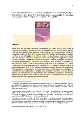 129
Interdisciplinaridade, São Paulo, v.1, n. 1, out. 2011.
TOMAZONI, Ana Maria Ruiz
4
; TAVARES, Dirce Encarnacion
5
; CONCEIÇÃO, Maria
Helena Esteves da
6
. Uma vivência interdisciplinar na educação dos sentidos:
química, sabor e olhar: uma parceria necessária. Ícone, 2011.
SINOPSE
Neste livro, as três pesquisadoras pertencentes ao GEPI (Grupo de Estudos e
Pesquisa em Interdisciplinaridade), criado e liderado pela Dra. Ivani Catarina Arantes
Fazenda, apresentam uma vivência interdisciplinar, em que dialogam diferentes
pesquisas: o olhar da Dra. Dirce voltado para a formação e a identidade do idoso e
um olhar já apurado após um mestrado na área já concluído, a mestre Ana Maria,
colabora com suas pesquisas na prática com a alimentação, investigando o saber e
o sabor e a mestre Maria Helena, em suas aulas de Química, buscando, por meio de
um ensino interdisciplinar, aproximar suas aulas da vida do aluno. A ousadia das
pesquisadoras se faz presente ao longo de suas práticas e a parceria, um quesito
fundamental da interdisciplinaridade permeia todo o trabalho desenvolvido e é
apresentado neste livro, o que o leitor poderá perceber no decorrer de sua leitura.
Trata-se de três pesquisadoras que se encontraram num banco da universidade e ali
vislumbraram a possibilidade de ampliar suas práticas e aplicar a vivência, da qual
resultou um trabalho que fora apresentado em seminário e congressos nacionais e
internacionais e agora toma forma de livro, que não se pretende concluído, porém,
ponto de partida de outras viabilidades e ousadias.
4
Pedagoga, Pós-graduada em Administração Hoteleira, em 2001 e Cerimonial e Eventos em 2003
pelo SENAC/SP, Especialista e Chef em Gastronomia, Mestre em Gerontologia em 2009 pela
PUC/SP e doutoranda em Educação e Curriculo, pela PUCSP. Contato: e-mail:
anatomazoni@bol.com.br
5
Graduada em Pedagogia em 1985, pela F.C.L.Tibiriçá-SP, especialista em Psicopedagogia em
1997, pela Faculdade Severino Pena – Vassouras - RJ e Gerontologia Social em 1999, pela
Faculdade de Medicina da USP e Pós-doutorado em Educação: Currículo em 2009, PUC/SP e
pesquisadora do GEPI. Contato: e-mail: dircetav@uol.com.br
6
Bacharel em química em 1979 pela FFCL Farias Brito - Guarulhos, graduada em pedagogia em
1990 pela FFCL Carlos Pasquale - S.Paulo, especialista em psicopedagogia e gestão escolar em
2004 pela UNICID- Universidade Cidade de São Paulo - S.Paulo e mestre em educação: currículo em
2010 pela PUCSP - S.Paulo e pesquisadora do GEPI. Contato: e-mail: marile11@uol.com.br
 
