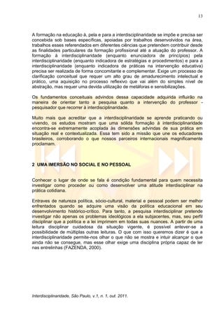 13
Interdisciplinaridade, São Paulo, v.1, n. 1, out. 2011.
A formação na educação à, pela e para a interdisciplinaridade se impõe e precisa ser
concebida sob bases específicas, apoiadas por trabalhos desenvolvidos na área,
trabalhos esses referendados em diferentes ciências que pretendem contribuir desde
as finalidades particulares da formação profissional até a atuação do professor. A
formação à interdisciplinaridade (enquanto enunciadora de princípios) pela
interdisciplinaridade (enquanto indicadora de estratégias e procedimentos) e para a
interdisciplinaridade (enquanto indicadora de práticas na intervenção educativa)
precisa ser realizada de forma concomitante e complementar. Exige um processo de
clarificação conceitual que requer um alto grau de amadurecimento intelectual e
prático, uma aquisição no processo reflexivo que vai além do simples nível de
abstração, mas requer uma devida utilização de metáforas e sensibilizações.
Os fundamentos conceituais advindos dessa capacidade adquirida influirão na
maneira de orientar tanto a pesquisa quanto a intervenção do professor -
pesquisador que recorrer à interdisciplinaridade.
Muito mais que acreditar que a interdisciplinaridade se aprende praticando ou
vivendo, os estudos mostram que uma sólida formação à interdisciplinaridade
encontra-se extremamente acoplada às dimensões advindas de sua prática em
situação real e contextualizada. Essa tem sido a missão que une os educadores
brasileiros, corroborando o que nossos parceiros internacionais magnificamente
proclamam.
2 UMA IMERSÃO NO SOCIAL E NO PESSOAL
Conhecer o lugar de onde se fala é condição fundamental para quem necessita
investigar como proceder ou como desenvolver uma atitude interdisciplinar na
prática cotidiana.
Entraves de natureza política, sócio-cultural, material e pessoal podem ser melhor
enfrentados quando se adquire uma visão da política educacional em seu
desenvolvimento histórico-crítico. Para tanto, a pesquisa interdisciplinar pretende
investigar não apenas os problemas ideológicos a ela subjacentes, mas, seu perfil
disciplinar que a política e a lei imprimem em todas suas nuances. A partir de uma
leitura disciplinar cuidadosa da situação vigente, é possível antever-se a
possibilidade de múltiplas outras leituras. O que com isso queremos dizer é que a
interdisciplinaridade permite-nos olhar o que não se mostra e intuir alcançar o que
ainda não se consegue, mas esse olhar exige uma disciplina própria capaz de ler
nas entrelinhas (FAZENDA, 2000).
 