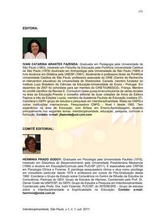 131
Interdisciplinaridade, São Paulo, v.1, n. 1, out. 2011.
EDITORA:
IVANI CATARINA ARANTES FAZENDA: Graduada em Pedagogia pela Universidade de
São Paulo (1963), mestrado em Filosofia da Educação pela Pontifícia Universidade Católica
de São Paulo (1978) doutorado em Antropologia pela Universidade de São Paulo (1984) e
livre docência em Didática pela UNESP (1991). Atualmente é professora titular da Pontifícia
Universidade Católica de São Paulo, professora associada do CRIE (Centre de Recherche
et intervention educative) da Universidade de Sherbrooke- Canadá, membro fundador do
Instituto Luso Brasileiro de Ciências da Educação-Universidade de Evora - Portugal. Em
dezembro de 2007 foi convidada para ser membro do CIRETt/UNESCO,- França. Membro
do comitê cientifico da Revista E. Curriculum (www.pucsp.br/ecurriculum)e de várias revistas
na área da Educação.Preside o conselho editorial de duas coleções de livros da Editora
Papirus e três da Edições Loyola, membro da Academia Paulista de Educação (cadeira 37).
Coordena o GEPI- grupo de estudos e pesquisas em interdisciplinaridade, filiado ao CNPQ e
outras instituições internacionais. Pesquisadora CNPQ - Nivel I desde 1993. Tem
experiência na área de Educação, com ênfase em Ensino-Aprendizagem, atuando
principalmente nos seguintes temas: interdisciplinaridade, educação, pesquisa, currículo e
formação. Contato: e-mail: jfazenda@uol.com.com
COMITÊ EDITORIAL:
HERMINIA PRADO GODOY: Graduada em Psicologia pela Universidade Paulista (1978),
mestrado em Distúrbios do Desenvolvimento pela Universidade Presbiteriana Mackenzie
(1999) e doutora em Educação/Currículo pela PUC/SP (2011). É especialista pelo CRP/06
em Psicologia Clínica e Forense. É psicóloga pesquisadora clínica e atua como psicóloga
em consultório particular desde 1979 e professora em cursos de Pós-Graduação desde
1990. Coordena o Grupo de Estudo sobre Consciência no Centro de Difusão de Estudos da
Consciência. Participa do GEH, Grupo de Estudos de Hipnose, Coordenado pelo Prof. Dr.
Osmar Colás da UNIFESP; do GEPI- Grupo de Estudos e Pesquisa em Interdisciplinaridade,
Coordenado pela Profa. Dra. Ivani Fazenda, PUC/SP; do INTERESPE - Grupo de estudos
sobre a Interdisciplinaridade e Espiritualidade na Educação. Contato: e-mail:
herminia@osite.com.br
 