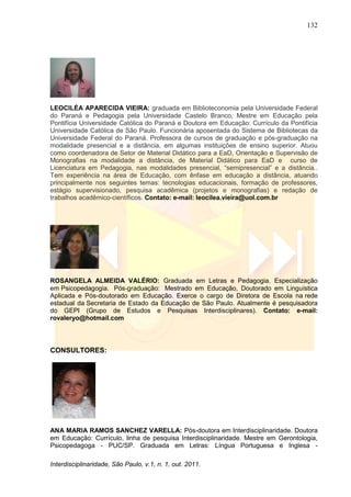 132
Interdisciplinaridade, São Paulo, v.1, n. 1, out. 2011.
LEOCILÉA APARECIDA VIEIRA: graduada em Biblioteconomia pela Universidade Federal
do Paraná e Pedagogia pela Universidade Castelo Branco, Mestre em Educação pela
Pontifícia Universidade Católica do Paraná e Doutora em Educação: Currículo da Pontifícia
Universidade Católica de São Paulo. Funcionária aposentada do Sistema de Bibliotecas da
Universidade Federal do Paraná. Professora de cursos de graduação e pós-graduação na
modalidade presencial e a distância, em algumas instituições de ensino superior. Atuou
como coordenadora de Setor de Material Didático para a EaD, Orientação e Supervisão de
Monografias na modalidade a distância, de Material Didático para EaD e curso de
Licenciatura em Pedagogia, nas modalidades presencial, ―semipresencial‖ e a distância..
Tem experiência na área de Educação, com ênfase em educação a distância, atuando
principalmente nos seguintes temas: tecnologias educacionais, formação de professores,
estágio supervisionado, pesquisa acadêmica (projetos e monografias) e redação de
trabalhos acadêmico-científicos. Contato: e-mail: leocilea.vieira@uol.com.br
ROSANGELA ALMEIDA VALÉRIO: Graduada em Letras e Pedagogia. Especialização
em Psicopedagogia. Pós-graduação: Mestrado em Educação, Doutorado em Linguística
Aplicada e Pós-doutorado em Educação. Exerce o cargo de Diretora de Escola na rede
estadual da Secretaria de Estado da Educação de São Paulo. Atualmente é pesquisadora
do GEPI (Grupo de Estudos e Pesquisas Interdisciplinares). Contato: e-mail:
rovaleryo@hotmail.com
CONSULTORES:
ANA MARIA RAMOS SANCHEZ VARELLA: Pós-doutora em Interdisciplinaridade. Doutora
em Educação: Currículo, linha de pesquisa Interdisciplinaridade. Mestre em Gerontologia,
Psicopedagoga - PUC/SP. Graduada em Letras: Língua Portuguesa e Inglesa -
 