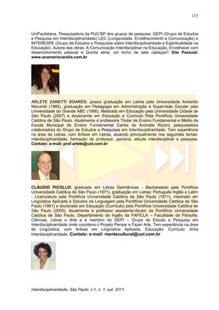 133
Interdisciplinaridade, São Paulo, v.1, n. 1, out. 2011.
UniPaulistana. Pesquisadora da PUC/SP dos grupos de pesquisa: GEPI (Grupo de Estudos
e Pesquisa em Interdisciplinaridade) LEC (Longevidade, Envelhecimento e Comunicação) e
INTERESPE (Grupo de Estudos e Pesquisas sobre Interdisciplinaridade e Espiritualidade na
Educação). Autora das obras: A Comunicação Interdisciplinar na Educação, Envelhecer com
desenvolvimento pessoal e Quinta série, um bicho de sete cabeças? Site Pessoal:
www.anamariavarella.com.br
ARLETE ZANETTI SOARES: possui graduação em Letras pela Universidade Anhembi
Morumbi (1985), graduação em Pedagogia em Administração e Supervisão Escolar pela
Universidade do Grande ABC (1998), Mestrado em Educação pela Universidade Cidade de
São Paulo (2007) e doutoranda em Educação e Currículo Pela Pontifícia Universidade
Católica de São Paulo. Atualmente é professora Titular de Ensino Fundamental e Médio da
Escola Municipal de Ensino Fundamental Carlos de Andrade Rizzini, pesquisadora
colaboradora do Grupo de Estudos e Pesquisas em Interdisciplinaridade. Tem experiência
na área de Letras, com ênfase em Letras, atuando principalmente nos seguintes temas:
interdisciplinaridade, formação de professor, parceria, atitude interdisciplinar e pesquisa.
Contato: e-mail: prof.arlete@uol.com.br
CLÁUDIO PICOLLO: graduado em Letras Germânicas - Bacharelado pela Pontifícia
Universidade Católica de São Paulo (1971), graduação em Letras: Português Inglês e Latim
- Licenciatura pela Pontifícia Universidade Católica de São Paulo (1971), mestrado em
Lingüística Aplicada e Estudos da Linguagem pela Pontifícia Universidade Católica de São
Paulo (1981) e doutorado em Educação (Currículo) pela Pontifícia Universidade Católica de
São Paulo (2005). Atualmente é professor assistente-doutor da Pontifícia Universidade
Católica de São Paulo, Departamento de Inglês da FAFICLA – Faculdade de Filosofia,
Ciências, Letras e Arte e é membro do GEPI – Grupo de Estudo e Pesquisa em
Interdisciplinaridade onde coordena o Projeto Pensar e Fazer Arte. Tem experiência na área
de Lingüística, com ênfase em Lingüística Aplicada, Educação: Currículo: linha
Interdisciplinaridade. Contato: e-mail: mentecultural@uol.com.br
 