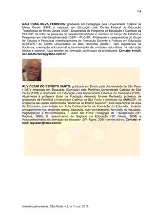 134
Interdisciplinaridade, São Paulo, v.1, n. 1, out. 2011.
NALI ROSA SILVA FERREIRA: graduada em Pedagogia pela Universidade Federal de
Minas Gerais (1974) e mestrado em Educação pelo Centro Federal de Educação
Tecnológica de Minas Gerais (2001). Doutoranda do Programa de Educação e Currículo da
PUC/SP, na linha de pesquisa de interdisciplinaridade e membro do Grupo de Estudos e
Pesquisas em Interdisciplinaridade (GEPI - PUC/SP). Professora e pesquisadora do Grupo
de Estudos e Pesquisas Interdisciplinares de Formação Docente e Práticas em Educação
(GEIFoPE) do Centro Universitário de Belo Horizonte (UniBH). Tem experiência na
docência, orientação educacional e administração de unidades educativas na educação
básica e superior. Atua também na formação continuada de professores. Contato: e-mail:
nali.rosaferreira@yahoo.com.br
RUY CEZAR DO ESPÍRITO SANTO: graduado em Direito pela Universidade de São Paulo
(1957), mestrado em Educação (Currículo) pela Pontifícia Universidade Católica de São
Paulo (1991) e doutorado em Educação pela Universidade Estadual de Campinas (1998).
Atualmente é professor titular da Fundação Armando Alvares Penteado; professor de
graduação da Pontifícia Universidade Católica de São Paulo e professor na UNIMESP, no
programa latu-sensu denominado "Docência do Ensino Superior". Tem experiência na área
de Educação, com ênfase em Auto Conhecimento na Formação do Educador, atuando
principalmente nos seguintes temas: educação, auto-conhecimento, formação do educador,
fragmentação e transformações. É autor dos livros: Pedagogia da Transgressão (SP:
Papirus, 1996); O renascimento do Sagrado na Educação (SP: Vozes, 2008) e
Autoconhecimento na formação do educador (SP: Ágora. 2007) dentre outros. Contato: e-
mail: ruycezar@terra.com.br
 