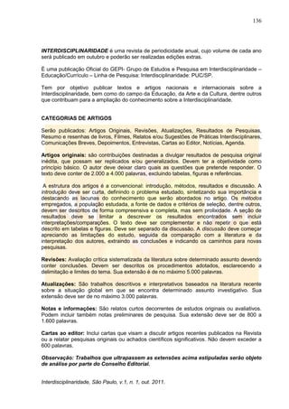 136
Interdisciplinaridade, São Paulo, v.1, n. 1, out. 2011.
INTERDISCIPLINARIDADE é uma revista de periodicidade anual, cujo volume de cada ano
será publicado em outubro e poderão ser realizadas edições extras.
É uma publicação Oficial do GEPI- Grupo de Estudos e Pesquisa em Interdisciplinaridade –
Educação/Currículo – Linha de Pesquisa: Interdisciplinaridade: PUC/SP.
Tem por objetivo publicar textos e artigos nacionais e internacionais sobre a
Interdisciplinaridade, bem como do campo da Educação, da Arte e da Cultura, dentre outros
que contribuam para a ampliação do conhecimento sobre a Interdisciplinaridade.
CATEGORIAS DE ARTIGOS
Serão publicados: Artigos Originais, Revisões, Atualizações, Resultados de Pesquisas,
Resumo e resenhas de livros, Filmes, Relatos e/ou Sugestões de Práticas Interdisciplinares,
Comunicações Breves, Depoimentos, Entrevistas, Cartas ao Editor, Notícias, Agenda.
Artigos originais: são contribuições destinadas a divulgar resultados de pesquisa original
inédita, que possam ser replicados e/ou generalizados. Devem ter a objetividade como
princípio básico. O autor deve deixar claro quais as questões que pretende responder. O
texto deve conter de 2.000 a 4.000 palavras, excluindo tabelas, figuras e referências.
A estrutura dos artigos é a convencional: introdução, métodos, resultados e discussão. A
introdução deve ser curta, definindo o problema estudado, sintetizando sua importância e
destacando as lacunas do conhecimento que serão abordados no artigo. Os métodos
empregados, a população estudada, a fonte de dados e critérios de seleção, dentre outros,
devem ser descritos de forma compreensiva e completa, mas sem prolixidade. A seção de
resultados deve se limitar a descrever os resultados encontrados sem incluir
interpretações/comparações. O texto deve ser complementar e não repetir o que está
descrito em tabelas e figuras. Deve ser separado da discussão. A discussão deve começar
apreciando as limitações do estudo, seguida da comparação com a literatura e da
interpretação dos autores, extraindo as conclusões e indicando os caminhos para novas
pesquisas.
Revisões: Avaliação crítica sistematizada da literatura sobre determinado assunto devendo
conter conclusões. Devem ser descritos os procedimentos adotados, esclarecendo a
delimitação e limites do tema. Sua extensão é de no máximo 5.000 palavras.
Atualizações: São trabalhos descritivos e interpretativos baseados na literatura recente
sobre a situação global em que se encontra determinado assunto investigativo. Sua
extensão deve ser de no máximo 3.000 palavras.
Notas e informações: São relatos curtos decorrentes de estudos originais ou avaliativos.
Podem incluir também notas preliminares de pesquisa. Sua extensão deve ser de 800 a
1.600 palavras.
Cartas ao editor: Inclui cartas que visam a discutir artigos recentes publicados na Revista
ou a relatar pesquisas originais ou achados científicos significativos. Não devem exceder a
600 palavras.
Observação: Trabalhos que ultrapassem as extensões acima estipuladas serão objeto
de análise por parte do Conselho Editorial.
 