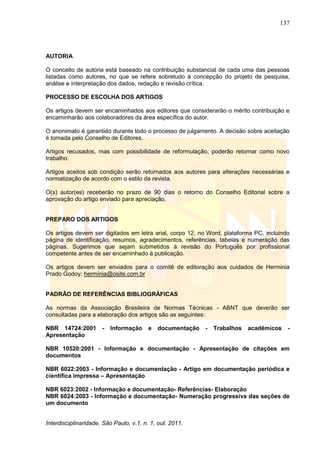 137
Interdisciplinaridade, São Paulo, v.1, n. 1, out. 2011.
AUTORIA
O conceito de autoria está baseado na contribuição substancial de cada uma das pessoas
listadas como autores, no que se refere sobretudo à concepção do projeto de pesquisa,
análise e interpretação dos dados, redação e revisão crítica.
PROCESSO DE ESCOLHA DOS ARTIGOS
Os artigos devem ser encaminhados aos editores que considerarão o mérito contribuição e
encaminharão aos colaboradores da área específica do autor.
O anonimato é garantido durante todo o processo de julgamento. A decisão sobre aceitação
é tomada pelo Conselho de Editores.
Artigos recusados, mas com possibilidade de reformulação, poderão retornar como novo
trabalho.
Artigos aceitos sob condição serão retornados aos autores para alterações necessárias e
normatização de acordo com o estilo da revista.
O(s) autor(es) receberão no prazo de 90 dias o retorno do Conselho Editorial sobre a
aprovação do artigo enviado para apreciação.
PREPARO DOS ARTIGOS
Os artigos devem ser digitados em letra arial, corpo 12, no Word, plataforma PC, incluindo
página de identificação, resumos, agradecimentos, referências, tabelas e numeração das
páginas. Sugerimos que sejam submetidos à revisão do Português por profissional
competente antes de ser encaminhado à publicação.
Os artigos devem ser enviados para o comitê de editoração aos cuidados de Herminia
Prado Godoy: hermínia@osite.com.br
PADRÃO DE REFERÊNCIAS BIBLIOGRÁFICAS
As normas da Associação Brasileira de Normas Técnicas - ABNT que deverão ser
consultadas para a elaboração dos artigos são as seguintes:
NBR 14724:2001 - Informação e documentação - Trabalhos acadêmicos -
Apresentação
NBR 10520:2001 - Informação e documentação - Apresentação de citações em
documentos
NBR 6022:2003 - Informação e documentação - Artigo em documentação periódica e
científica impressa – Apresentação
NBR 6023:2002 - Informação e documentação- Referências- Elaboração
NBR 6024:2003 - Informação e documentação- Numeração progressiva das seções de
um documento
 