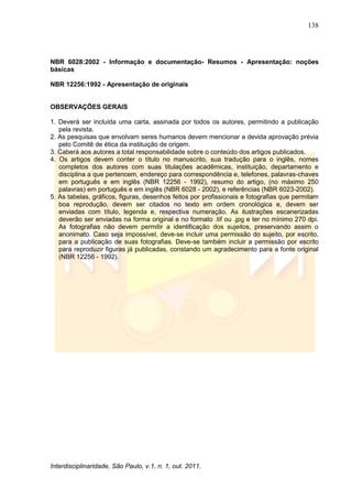 138
Interdisciplinaridade, São Paulo, v.1, n. 1, out. 2011.
NBR 6028:2002 - Informação e documentação- Resumos - Apresentação: noções
básicas
NBR 12256:1992 - Apresentação de originais
OBSERVAÇÕES GERAIS
1. Deverá ser incluída uma carta, assinada por todos os autores, permitindo a publicação
pela revista.
2. As pesquisas que envolvam seres humanos devem mencionar a devida aprovação prévia
pelo Comitê de ética da instituição de origem.
3. Caberá aos autores a total responsabilidade sobre o conteúdo dos artigos publicados.
4. Os artigos devem conter o título no manuscrito, sua tradução para o inglês, nomes
completos dos autores com suas titulações acadêmicas, instituição, departamento e
disciplina a que pertencem, endereço para correspondência e, telefones, palavras-chaves
em português e em inglês (NBR 12256 - 1992), resumo do artigo, (no máximo 250
palavras) em português e em inglês (NBR 6028 - 2002), e referências (NBR 6023-2002).
5. As tabelas, gráficos, figuras, desenhos feitos por profissionais e fotografias que permitam
boa reprodução, devem ser citados no texto em ordem cronológica e, devem ser
enviadas com título, legenda e, respectiva numeração. As ilustrações escanerizadas
deverão ser enviadas na forma original e no formato .tif ou .jpg e ter no mínimo 270 dpi.
As fotografias não devem permitir a identificação dos sujeitos, preservando assim o
anonimato. Caso seja impossível, deve-se incluir uma permissão do sujeito, por escrito,
para a publicação de suas fotografias. Deve-se também incluir a permissão por escrito
para reproduzir figuras já publicadas, constando um agradecimento para a fonte original
(NBR 12256 - 1992).
 