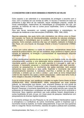 14
Interdisciplinaridade, São Paulo, v.1, n. 1, out. 2011.
3 O ENCONTRO COM O NOVO DEMANDA O RESPEITO AO VELHO
Outro aspecto a ser salientado é a necessidade de privilegiar o encontro com o
novo, com o inusitado em sua revisita ao velho. O recurso à memória em toda sua
polissemia é algo difícil de ser realizado, requer estratégias próprias, criação de
novas metodologias, metamorfose de metodologias já consagradas tais que, por
exemplo, as histórias de vida ou outras pouco exploradas, como a investigação
hermenêutica.
Para isso faz-se necessário um cuidado epistemológico e metodológico, na
utilização de metáforas e nas intervenções (FAZENDA, 1998, 1999, 2000).
Algumas pesquisas, das quais tenho sido orientadora nos últimos anos no Brasil,
tem buscado, na Teoria da Interdisciplinaridade, subsídios de natureza ontológica,
epistemológica e metodológica que os auxiliem no percurso realizado durante a
pesquisa. Como exemplo, podemos citar aqui um trabalho, realizado no Estado de
São Paulo, em uma Escola de Educação Infantil e Ensino Fundamental (YARED,
2009).
A troca com outros saberes e a saída do anonimato, características dessa forma
especial de postura teórica, tem que ser cautelosa, exige paciência e espera, pois se
traveste da sabedoria, na limitação e provisoriedade da especialização adquirida
(FAZENDA, 1991).
A trilha interdisciplinar caminha do ator ao autor de uma história vivida, de uma ação
conscientemente exercida a uma elaboração teórica arduamente construída. Tão
importante quanto o produto de uma ação exercida é o processo e mais que o
processo, é necessário pesquisar o movimento desenhado pela ação exercida -
somente ao pesquisarmos os movimentos das ações exercidas, será possível
delinearmos seus contornos e seus perfis. Explicitar o movimento das ações
educacionalmente exercidas é, sobretudo, intuir-lhes o sentido da vida que as
contempla, o símbolo que as nutre e conduz - para tanto se torna indispensável
cuidar-se dos registros das ações a serem pesquisadas - sobre esse tema muito já
tenho redigido e discutido (FAZENDA, 1991; 1994; 1995).
Duas de minhas alunas, com residência e trabalho na região Centro-Oeste do Brasil
(GONÇALVES, 2003; JOSGRILBERT, 2004), pesquisaram em suas próprias
práticas, as intervenções que fizeram, uma, enquanto Diretora de uma escola de
Educação Infantil e Ensino Fundamental, outra, enquanto professora de Educação
Musical. Pesquisar o movimento desenhado por suas ações permitiu que o grupo de
professores se fortalecesse e analisasse sua ação educativa de forma consciente e
intencional. Seus registros permitiram que suas práticas fossem disseminadas a
outras localidades do país, já que, em nosso grupo de pesquisa, trabalhamos com
pesquisadores de diversas regiões brasileiras.
O movimento ambíguo de uma Pesquisa ou de uma Didática interdisciplinar sugere
a emergência e a confluência de outros movimentos, porém é imperioso que o
movimento inicial se explicite, se mostre adequadamente. O que com isso queremos
dizer é o seguinte: Novos movimentos, nascidos de ações e práticas bem sucedidas,
 