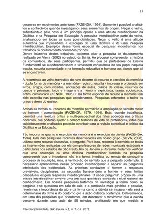 15
Interdisciplinaridade, São Paulo, v.1, n. 1, out. 2011.
geram-se em movimentos anteriores (FAZENDA, 1994). Somente é possível analisá-
los e conhecê-los quando investigamos seus elementos de origem. Negar o velho,
substituindo-o pelo novo é um princípio oposto a uma atitude interdisciplinar na
Didática e na Pesquisa em Educação. A pesquisa interdisciplinar parte do velho,
analisando-o em todas as suas potencialidades. Negar o velho é uma atitude
autoritária que impossibilita a execução de uma Didática e de uma Pesquisa
Interdisciplinar. Exemplos dessa forma especial de pesquisar encontramos nos
trabalhos de doutoramento orientados por nós.
Dentre inúmeros destes trabalhos, podemos citar a pesquisa de doutoramento
realizada por Vieira (2002) no estado da Bahia. Ao procurar compreender a história
da comunidade, de seus participantes, permitiu que os professores de Ensino
Fundamental se autodescobrissem e tomassem consciência de seu papel naquela
escola, naquela comunidade e na formação educativa e humana dos alunos que ali
se encontravam.
A recorrência ao velho travestido do novo decorre do recurso e exercício da memória
- dupla forma de memória - a memória - registro, escrita - impressa e ordenada em
livros, artigos, comunicados, anotações de aulas, diários de classe, resumos de
cursos e palestras, fotos e imagens e a memória explicitada, falada, socializada,
enfim, comunicada (KENSKI, 1995). Essa forma especial de recurso à memória tem
sido exercida nas pesquisas que coordenamos. Pesquisas referentes a todos os
graus e áreas do ensino.
Ambas as formas ou recursos da memória permitirão a ampliação do sentido maior
do homem - comunicação (FAZENDA, 1979, 1994). Esta, quando trabalhada,
permitirá uma releitura crítica e multi-perspectival dos fatos ocorridos nas práticas
docentes, que poderão ajudar a compor histórias de vida de professores, vidas que
cuidadosamente analisadas poderão contribuir para a revisão conceitual e teórica da
Didática e da Educação.
Tão importante quanto o exercício da memória é o exercício da dúvida (FAZENDA,
1994). Uma das pesquisas recentes desenvolvidas em nosso grupo (SILVA, 2008),
utilizou como recurso discursivo, a pergunta. Para isso, recorreu à memória de todas
as intervenções realizadas por ela com professores de redes municipais estaduais e
particulares nos estados de São Paulo, Rio de Janeiro e Roraima. Pudemos verificar
que uma educação ou uma didática interdisciplinar fundada na pesquisa
compreende que o importante não é a forma imediata ou remota de conduzir o
processo de inquirição, mas, a verificação do sentido que a pergunta contempla. É
necessário aprendermos nesse processo interdisciplinar a separar as perguntas
intelectuais das existenciais. As primeiras conduzem o homem a respostas
previsíveis, disciplinares, as segundas transcendem o homem e seus limites
conceituais, exigem respostas interdisciplinares. O saber perguntar, próprio de uma
atitude interdisciplinar envolve uma arte cuja qualidade extrapola o nível racional do
conhecimento. Em nossas pesquisas tratamos de investigar a forma como se
pergunta e se questiona em sala de aula, e a conclusão mais genérica e peculiar,
revela-nos a importância do ato e da forma como a dúvida se instaura - ela será a
determinante do ritmo e do contorno que a ação didática contempla. Detivemo-nos,
em uma das pesquisas que orientamos, em descrever o movimento que a dúvida
percorre durante uma aula de 50 minutos, analisando em que medida o
 