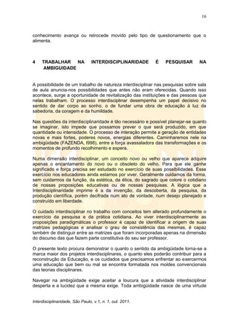 16
Interdisciplinaridade, São Paulo, v.1, n. 1, out. 2011.
conhecimento avança ou retrocede movido pelo tipo de questionamento que o
alimenta.
4 TRABALHAR NA INTERDISCIPLINARIDADE É PESQUISAR NA
AMBIGUIDADE
A possibilidade de um trabalho de natureza interdisciplinar nas pesquisas sobre sala
de aula anuncia-nos possibilidades que antes não eram oferecidas. Quando isso
acontece, surge a oportunidade de revitalização das instituições e das pessoas que
nelas trabalham. O processo interdisciplinar desempenha um papel decisivo no
sentido de dar corpo ao sonho, o de fundar uma obra de educação à luz da
sabedoria, da coragem e da humildade.
Nas questões da interdisciplinaridade é tão necessário e possível planejar-se quanto
se imaginar, isto impede que possamos prever o que será produzido, em que
quantidade ou intensidade. O processo de interação permite a geração de entidades
novas e mais fortes, poderes novos, energias diferentes. Caminharemos nele na
ambigüidade (FAZENDA, l998), entre a força avassaladora das transformações e os
momentos de profundo recolhimento e espera.
Numa dimensão interdisciplinar, um conceito novo ou velho que aparece adquire
apenas o encantamento do novo ou o obsoleto do velho. Para que ele ganhe
significado e força precisa ser estudado no exercício de suas possibilidades. Esse
exercício nos educadores ainda estamos por viver. Geralmente cuidamos da forma,
sem cuidarmos da função, da estética, da ética, do sagrado que colore o cotidiano
de nossas proposições educativas ou de nossas pesquisas. A lógica que a
Interdisciplinaridade imprime é a da invenção, da descoberta, da pesquisa, da
produção científica, porém decifrada num ato de vontade, num desejo planejado e
construído em liberdade.
O cuidado interdisciplinar no trabalho com conceitos tem alterado profundamente o
exercício da pesquisa e da prática cotidiana. Ao viver interdisciplinarmente as
proposições paradigmáticas o professor é capaz de identificar a origem de suas
matrizes pedagógicas e analisar o grau de consistência das mesmas, é capaz
também de distinguir entre as matrizes que foram incorporadas apenas na dimensão
do discurso das que fazem parte constitutiva do seu ser professor.
O presente texto procura demonstrar o quanto o sentido da ambigüidade torna-se a
marca maior dos projetos interdisciplinares, o quanto eles poderão contribuir para a
reconstrução da Educação, e os cuidados que precisamos enfrentar ao exercermos
uma educação que bem ou mal se encontra formatada nos moldes convencionais
das teorias disciplinares.
Navegar na ambigüidade exige aceitar a loucura que a atividade interdisciplinar
desperta e a lucidez que a mesma exige. Toda ambigüidade nasce de uma virtude
 