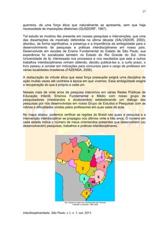 17
Interdisciplinaridade, São Paulo, v.1, n. 1, out. 2011.
guerreira, de uma força ética que naturalmente se apresenta, sem que haja
necessidade de imposições ditatoriais (GUSDORF, 1967).
Tal estudo se mostrou tão presente em nossas pesquisas e intervenções, que uma
das dissertações de mestrado defendida na última década (SALVADOR, 2000),
abordou, de forma significativa, a presença e a importância da ambigüidade para o
desenvolvimento de pesquisas e práticas interdisciplinares em nosso país.
Desenvolvida em escolas de Ensino Fundamental do Estado de São Paulo, sua
experiência foi socializada também no Estado do Rio Grande do Sul. Uma
Universidade de lá, interessada nos processos e nos resultados que este e outros
trabalhos interdisciplinares vinham obtendo, decidiu publicá-los e, a curto prazo, o
livro passou a constar em indicações para concursos para o cargo de professor em
várias localidades brasileiras (FAZENDA, 2006).
A restauração da virtude ética que essa força pressupõe exigirá uma disciplina de
ação muitas vezes até contrária à época em que vivemos. Essa ambigüidade exigirá
a recuperação do que é próprio a cada um.
Nesses mais de vinte anos de pesquisa intervimos em várias Redes Públicas de
Educação Infantil, Ensinos Fundamental e Médio com nosso grupo de
pesquisadores (mestrandos e doutorandos) estabelecendo um diálogo das
pesquisas por nós desenvolvidas em nosso Grupo de Estudos e Pesquisas com as
rotinas e dificuldades vividas pelos professores em suas salas de aula.
No mapa abaixo, podemos verificar as regiões do Brasil nas quais a pesquisa e a
intervenção interdisciplinar se propagou nos últimos vinte e três anos. O número em
cada estado indica o número de meus orientandos presentes que desenvolvem (ou
desenvolveram) pesquisas, trabalhos e práticas interdisciplinares.
 