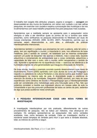 18
Interdisciplinaridade, São Paulo, v.1, n. 1, out. 2011.
O trabalho tem exigido três atributos: preparo, espera e coragem — coragem em
desencastelar-se dos muros da Academia, em retirar com cuidado o pó das velhas
pesquisas, em exercitar com cautela e espera a provocação das mudanças e de nos
re-alimentarmos com esse trabalho preparando-nos para pesquisas mais ousadas.
Aprendemos que a realidade sempre se apresenta para o pesquisador como
vestígios e cabe a ele identificar quais os pontos de luz e sombra que estão
presentes, como verificamos na pesquisa desenvolvida no Mestrado por duas de
nossas orientandas (SOUZA, 2006; ALVES, 2007). Percebê-los, permite que as
parcerias sejam desenvolvidas e, com elas, a efetivação de práticas
interdisciplinares intencionais.
Aprendemos também o cuidado que precisamos ter com a palavra, esta tal como o
gesto, tem por significação o mundo, o importante é, pois, nos utilizarmos de boas
metáforas, pois o sentido de ―poiesis‖, de totalidade que as mesmas contemplam
exercem um poder de despertar não apenas o intelecto, mas o corpo todo. Quando
adquirimos a compreensão da ambigüidade que o corpo contempla, adquirimos a
capacidade de lidar com o outro, com o mundo, enfim recuperamos o sentido da
vida. Aprender e apreender-me na experiência vivida — exercício de tolerância e de
humildade próprios de uma generosidade que inaugura a Educação do Amanhã.
De duas alunas, tivemos o exemplo concreto quando desenvolveram suas teses de
doutoramento. Foroni (2005) aprendeu com suas alunas do curso de Pedagogia o
respeito e a sabedoria da cultura Pankararu e dos alunos surdos que dividiam suas
aprendizagens na mesma sala de aula. A diversidade exigiu a coerência do
exercício da dúvida e da humildade. Gasparian (2008) concluiu, por meio de suas
experiências como Diretora de Escola e Psicopedagoga que a Interdisciplinaridade
pode ser considerada uma metodologia para uma Educação para a Paz, fato que
podemos constatar a medida que ingressam alunos em nossas salas de aula na
Universidade e que nos procuram professores de todos os cantos da país, sedentos
de algo que possa auxiliá-los nesta construção.
5 A PESQUISA INTERDISCIPLINAR EXIGE UMA NOVA FORMA DE
INVESTIGAÇÃO
A investigação interdisciplinar por nós praticada, diferentemente de outros
procedimentos de pesquisa, não se baliza por métodos, mas alicerça-se em
vestígios. Os vestígios apresentam-se ao pesquisador não como verdades
acabadas, mas, como lampejos de verdade. Cabe ao investigador decifrar e
reordenar esses lampejos de verdade para intuir o que seria a verdade absoluta,
total, os indícios do caminho a seguir.
 