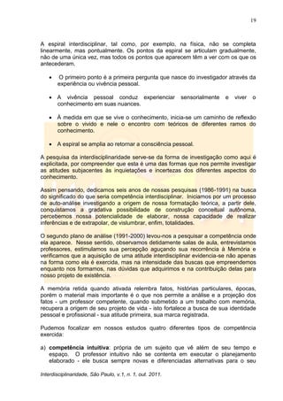 19
Interdisciplinaridade, São Paulo, v.1, n. 1, out. 2011.
A espiral interdisciplinar, tal como, por exemplo, na física, não se completa
linearmente, mas pontualmente. Os pontos da espiral se articulam gradualmente,
não de uma única vez, mas todos os pontos que aparecem têm a ver com os que os
antecederam.
 O primeiro ponto é a primeira pergunta que nasce do investigador através da
experiência ou vivência pessoal.
 A vivência pessoal conduz experienciar sensorialmente e viver o
conhecimento em suas nuances.
 À medida em que se vive o conhecimento, inicia-se um caminho de reflexão
sobre o vivido e nele o encontro com teóricos de diferentes ramos do
conhecimento.
 A espiral se amplia ao retornar a consciência pessoal.
A pesquisa da interdisciplinaridade serve-se da forma de investigação como aqui é
explicitada, por compreender que esta é uma das formas que nos permite investigar
as atitudes subjacentes às inquietações e incertezas dos diferentes aspectos do
conhecimento.
Assim pensando, dedicamos seis anos de nossas pesquisas (1986-1991) na busca
do significado do que seria competência interdisciplinar. Iniciamos por um processo
de auto-análise investigando a origem de nossa formatação teórica, a partir dele,
conquistamos a gradativa possibilidade de construção conceitual autônoma,
percebemos nossa potencialidade de elaborar, nossa capacidade de realizar
inferências e de extrapolar, de vislumbrar, enfim, totalidades.
O segundo plano de análise (1991-2000) levou-nos a pesquisar a competência onde
ela aparece. Nesse sentido, observamos detidamente salas de aula, entrevistamos
professores, estimulamos sua percepção aguçando sua recorrência à Memória e
verificamos que a aquisição de uma atitude interdisciplinar evidencia-se não apenas
na forma como ela é exercida, mas na intensidade das buscas que empreendemos
enquanto nos formamos, nas dúvidas que adquirimos e na contribuição delas para
nosso projeto de existência.
A memória retida quando ativada relembra fatos, histórias particulares, épocas,
porém o material mais importante é o que nos permite a análise e a projeção dos
fatos - um professor competente, quando submetido a um trabalho com memória,
recupera a origem de seu projeto de vida - isto fortalece a busca de sua identidade
pessoal e profissional - sua atitude primeira, sua marca registrada.
Pudemos focalizar em nossos estudos quatro diferentes tipos de competência
exercida:
a) competência intuitiva: própria de um sujeito que vê além de seu tempo e
espaço. O professor intuitivo não se contenta em executar o planejamento
elaborado - ele busca sempre novas e diferenciadas alternativas para o seu
 