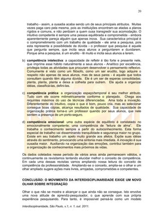 20
Interdisciplinaridade, São Paulo, v.1, n. 1, out. 2011.
trabalho - assim, a ousadia acaba sendo um de seus principais atributos. Muitas
vezes paga caro pela mesma, pois as instituições encontram-se atadas a planos
rígidos e comuns, e não perdoam a quem ousa transgredir sua acomodação. O
intuitivo competente é sempre uma pessoa equilibrada e comprometida - embora
aparentemente pareça alguém que apenas inova. Sua característica principal é
o comprometimento com um trabalho de qualidade - ele ama a pesquisa, pois
esta representa a possibilidade da dúvida - o professor que pesquisa é aquele
que pergunta sempre, que incita seus alunos a perguntarem e duvidarem.
Porque ama a pesquisa, é um erudito - lê muito e incita seus alunos a lerem.
b) competência intelectiva: a capacidade de refletir é tão forte e presente nele,
que imprime esse hábito naturalmente a seus alunos - Analítico por excelência,
privilegia todas as atividades que procuram desenvolver o pensamento reflexivo.
Comumente é visto como um filósofo, como um ser erudito, logo adquire o
respeito não apenas de seus alunos, mas de seus pares - é aquele que todos
consultam quando têm alguma dúvida. Ele é um ser de esperas consolidadas;
planta, planta, planta e deixa a colheita para outrem. Ele ajuda a organizar
idéias, classificá-las, defini-las.
c) competência prática: a organização espaço/temporal é seu melhor atributo.
Tudo com ele ocorre milimetricamente conforme o planejado. Chega aos
requintes máximos do uso de técnicas diferenciadas. Ama toda a inovação.
Diferentemente do intuitivo, copia o que é bom, pouco cria, mas ao selecionar
consegue boas cópias, alcança resultados de qualidade. Sua capacidade de
organização prática torna-o um professor querido por seus alunos, que nele
sentem a presença de um porto-seguro.
d) competência emocional: uma outra espécie de equilíbrio é constatado no
emocionalmente competente; uma competência de ―leitura de alma‖. Ele
trabalha o conhecimento sempre a partir do autoconhecimento. Esta forma
especial de trabalho vai disseminando tranquilidade e segurança maior no grupo.
Existe em seu trabalho um apelo muito grande aos afetos. Expõe suas idéias
através do sentimento, provocando uma sintonia mais imediata. A inovação é sua
ousadia maior. Auxiliando na organização das emoções, contribui também para
a organização de conhecimentos mais próximos às vidas.
Os dados coletados nesse período de vários anos ainda permanecem válidos, e
continuamente os revisitamos tentando elucidar melhor o conceito de competência.
Em cada uma dessas revisitas vamos ampliando nossa leitura do conceito de
competência da professoralidade. Ampliando-se o conceito, amplia-se o olhar e um
olhar ampliado sugere ações mais livres, arrojadas, comprometidas e competentes.
CONCLUSÃO: O MOVIMENTO DA INTERDISCIPLINARIDADE EXIGE UM NOVO
OLHAR SOBRE INTEGRAÇÃO
Olhar o que não se mostra e alcançar o que ainda não se consegue. Isto envolve
uma nova atitude de aprendiz-pesquisador, o que aprende com sua própria
experiência pesquisando. Para tanto, é impossível pensá-la como um modelo
 