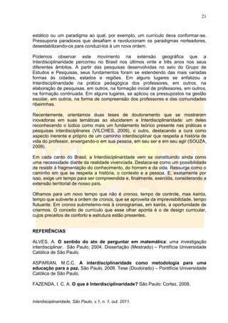 21
Interdisciplinaridade, São Paulo, v.1, n. 1, out. 2011.
estático ou um paradigma ao qual, por exemplo, um currículo deva conformar-se.
Pressuporia paradoxos que desafiam e revolucionam os paradigmas norteadores,
desestabilizando-os para conduzi-los à um nova ordem.
Podemos observar este movimento na extensão geográfica que a
Interdisciplinaridade percorreu no Brasil nos últimos vinte e três anos nos seus
diferentes âmbitos. A partir das pesquisas desenvolvidas no seio do Grupo de
Estudos e Pesquisas, seus fundamentos foram se estendendo das mais variadas
formas às cidades, estados e regiões. Em alguns lugares se enfatizou a
Interdisciplinaridade na prática pedagógica dos professores, em outros, na
elaboração de pesquisas, em outros, na formação inicial de professores, em outros,
na formação continuada. Em alguns lugares, se aplicou os pressupostos na gestão
escolar, em outros, na forma de compreensão dos professores e das comunidades
ribeirinhas.
Recentemente, orientamos duas teses de doutoramento que se mostraram
inovadoras em suas temáticas ao elucidarem a Interdisciplinaridade: um deles
reconhecendo o lúdico como mais um fundamento teórico presente nas práticas e
pesquisas interdisciplinares (VILCHES, 2009), o outro, destacando a cura como
aspecto inerente e próprio de um caminho interdisciplinar que respeita a história de
vida do professor, enxergando-o em sua pessoa, em seu ser e em seu agir (SOUZA,
2009).
Em cada canto do Brasil, a Interdisciplinaridade vem se constituindo ainda como
uma necessidade diante da realidade vivenciada. Destaca-se como um possibilidade
de resistir à fragmentação do conhecimento, do homem e da vida. Ressurge como o
caminho em que se respeita a história, o contexto e a pessoa. E, exatamente por
isso, exige um tempo para ser compreendida e, finalmente, exercida, considerando a
extensão territorial de nosso país.
Olhamos para um novo tempo que não é cronos, tempo de controle, mas kairós,
tempo que subverte a ordem de cronos, que se aproveita da imprevisibilidade, tempo
flutuante. Em cronos submetemo-nos à cronogramas, em kairós, a oportunidade de
criarmos. O conceito de currículo que esse olhar aponta é o de design curricular,
cujos preceitos de conforto e estrutura estão presentes.
REFERÊNCIAS
ALVES, A. O sentido do ato de perguntar em matemática: uma investigação
interdisciplinar. São Paulo, 2004. Dissertação (Mestrado) – Pontifícia Universidade
Católica de São Paulo.
ASPARIAN, M.C.C. A interdisciplinaridade como metodologia para uma
educação para a paz. São Paulo, 2008. Tese (Doutorado) – Pontifícia Universidade
Católica de São Paulo.
FAZENDA, I. C. A. O que é Interdisciplinaridade? São Paulo: Cortez, 2008.
 