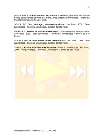 23
Interdisciplinaridade, São Paulo, v.1, n. 1, out. 2011.
SOUZA, M.A. O SESI-SP em suas entrelinhas: uma investigação interdisciplinar no
Centro Educacional SESI 033. São Paulo, 2006. Dissertação (Mestrado) – Pontifícia
Universidade Católica de São Paulo.
SOUZA. F.C. Cura, educação, interdisciplinaridade. São Paulo, 2009. Tese
(Doutorado) – Pontifícia Universidade Católica de São Paulo.
VIEIRA, E. O sentido da trabalho na educação: uma investigação interdisciplinar.
São Paulo, 2002. Tese (Doutorado) – Pontifícia Universidade Católica de São
Paulo.
VILCHES, M.P. O lúdico como atitude interdisciplinar. São Paulo, 2009. Tese
(Doutorado) – Pontifícia Universidade Católica de São Paulo.
YARED, I. Prática educativa interdisciplinar: limites e possibilidades. São Paulo,
2009. Tese (Doutorado) – Pontifícia Universidade Católica de São Paulo.
 