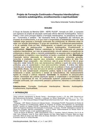 24
Interdisciplinaridade, São Paulo, v.1, n. 1, out. 2011.
Projeto de Formação Continuada e Pesquisa Interdisciplinar:
memória autobiográfica, envelhecimento e espiritualidade1
Vera Maria Antonieta Tordino Brandão2
RESUMO
O Grupo de Estudos da Memória GEM – NEPE/ PUCSP3
, formado em 2001, é composto
com egressos do projeto de educação continuada Oficina Memória Autobiográfica: Teoria e
Prática, e tem como principal objetivo a formação interdisciplinar, na perspectiva do saber-
ser - humanística e solidária - tão necessária frente às fragilidades dos indivíduos em
processo de envelhecimento, e os que vivem a longevidade já estabelecida entre nós. Esta
realidade exige pesquisa e formação continuada dos profissionais de diferentes áreas do
saber com atuação gerontológica. O grupo tem atualmente 15 profissionais-pesquisadores,
e foi da realidade vivida por eles, cotidianamente, no trabalho com idosos que surgiu a
questão base da pesquisa-piloto - Memória Autobiográfica, Envelhecimento e
Espiritualidade. Objetivos: Elaborar metodologia de formação continuada em pesquisa
qualitativa interdisciplinar, por meio de pesquisa-piloto; articular saberes e competências de
profissionais e idosos; utilizar a memória autobiográfica na pesquisa sobre o significado da
espiritualidade na trajetória e seus benefícios na saúde e qualidade de vida. Metodologia:
Preparação teórica; elaboração do instrumento de pesquisa; entrevistas gravadas,
transcritas e analisadas segundo seus conteúdos; construção coletiva do texto final.
Resultados: Grupo pesquisado – dez indivíduos: sete do grupo feminino e três do grupo
masculino; idade média 82 anos; seis declararam-se católicos e quatro de outras crenças;
profissões, grau de escolaridade e nível sócio-econômico variados. A análise dos dados
constatou que: a religião declarada não coincide com as práticas e rituais; espiritualidade e
religiosidade difusas, mas base da busca de sentido na trajetória; estabilidade atual parece
resultar da uma autopercepção prospectiva positiva, ligada à luta pela sobrevivência,
fortalecendo a saúde, auto-estima e sentido de transcendência, não necessariamente
ligadas às crenças e práticas religiosas. Conclusão: os resultados da pesquisa-piloto
indicam: diversidade das práticas espirituais ligadas à subjetividade e complexidade dos
sujeitos e experiências de vida. Os profissionais avaliaram positivamente o trabalho de
formação continuada, com crescimento pessoal e profissional, indicando a continuidade do
projeto.
Palavras-chave: Formação Continuada Interdisciplinar, Memória Autobiográfica,
Envelhecimento, Espiritualidade.
1 INTRODUÇÃO
1
Artigo publicado originalmente na Revista Tiempo – Gerontologia (on-line), n. 25, dez. 2009. Disponível em
http://www.psiconet.com/tiempo/. Traduzido e publicado na Revue Reciprocités (on-line), n. 5, fev. 2011.
Disponível em http://cerap.pointdappui.fr/images/Reciprocites/reciprocites-5.pdf. Artigo atualizado para esta
edição.
2
Pedagoga – USP. Mestre e Doutora em Ciências Sociais – Antropologia PUC/SP. Pesquisadora do Núcleo de
Estudo e Pesquisa do Envelhecimento (NEPE) do Programa de Estudos Pós-Graduados em Gerontologia
PUC/SP. Docente do Cogeae PUC/SP. Pesquisadora do Grupo de Estudos e Pesquisas Interdisciplinares
(GEPI) do Programa de Estudos Pós-Graduados em Educação – Currículo - PUC/SP. Idealizadora e docente da
Oficina de Formação: Memória Autobiográfica – Teoria e Prática. Editora-assistente da Revista Kairós do
PEPGG – PUC/SP. Contato: e-mail: veratordino@hotmail.com
3
Grupo de Estudo de Memória – GEM. Pesquisadores: Araci T. Coriolano, Celina B. Monteiro, Eva R. M. do
Valle, Ivany Antiqueira, Lúcia M. Pupo, Maria Augusta Lós Reis, Maria Beatriz S.Teixeira, Maria da Graça
Lorenzetto, Maria da Graça Leal, Maria Olívia de Araújo, Maristela H. B.F.Catanoso, Patrícia G.F.Cabral, Rita
D.Amaral e Vera M. A. Tordino Brandão.
 