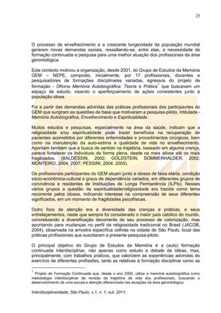25
Interdisciplinaridade, São Paulo, v.1, n. 1, out. 2011.
O processo de envelhecimento e a crescente longevidade da população mundial
geraram novas demandas sociais, ressaltando-se, entre elas, a necessidade de
formação continuada e pesquisa para uma melhor atuação dos profissionais da área
gerontológica.
Este contexto motivou a organização, desde 2001, do Grupo de Estudos da Memória
GEM – NEPE, composto, inicialmente, por 17 profissionais, docentes e
pesquisadores de formações disciplinares variadas, egressos do projeto de
formação - Oficina Memória Autobiográfica: Teoria e Prática
4
que buscavam um
espaço de estudo, visando o aperfeiçoamento de ações consistentes junto à
população idosa.
Foi a partir das demandas advindas das práticas profissionais dos participantes do
GEM que surgiram as questões de base que motivaram a pesquisa-piloto, intitulada -
Memória Autobiográfica, Envelhecimento e Espiritualidade.
Muitos estudos e pesquisas, especialmente na área da saúde, indicam que a
religiosidade e/ou espiritualidade pode trazer benefícios na recuperação de
pacientes acometidos por diferentes enfermidades e procedimentos cirúrgicos, bem
como na manutenção da auto-estima e qualidade de vida no envelhecimento.
Apontam também que a busca de sentido na trajetória, baseado em alguma crença,
parece fortalecer os indivíduos de forma plena, desde os mais ativos até os mais
fragilizados. (BALDESSIN, 2002; GOLDSTEIN; SOMMERHALDER, 2002;
MONTEIRO, 2004, 2007; PESSINI, 2004, 2005).
Os profissionais participantes do GEM atuam junto a idosos de faixa etária, condição
sócio-econômica-cultural e graus de dependência variados, em diferentes grupos de
convivência e residentes de Instituições de Longa Permanência (ILPIs). Nesses
vários grupos a questão da espiritualidade/religiosidade era trazida como tema
recorrente pelos idosos, indicando interesse na compreensão de seus diferentes
significados, em um momento de fragilidades psicofísicas.
Outro foco de atenção era a diversidade das crenças e práticas, e seus
entrelaçamentos, neste que sempre foi considerado o maior país católico do mundo,
concretizando a diversificação decorrente de seu processo de colonização, mas
apontando para mudanças no perfil da religiosidade tradicional no Brasil (JACOB,
2004), observada na amostra específica colhida na cidade de São Paulo, local das
práticas profissionais que suscitaram a presente pesquisa-piloto.
O principal objetivo do Grupo de Estudos da Memória é a (auto) formação
continuada interdisciplinar, não apenas como estudo e debate de idéias, mas,
principalmente, com trabalhos práticos, que valorizem as experiências advindas do
exercício de diferentes profissões, tanto as relativas à formação disciplinar como as
4
Projeto de Formação Continuada que, desde o ano 2000, utiliza a memória autobiográfica como
metodologia interdisciplinar de revisão da trajetória de vida dos profissionais, buscando o
desenvolvimento de uma escuta e atenção diferenciada nas atuações da área gerontológica.
 