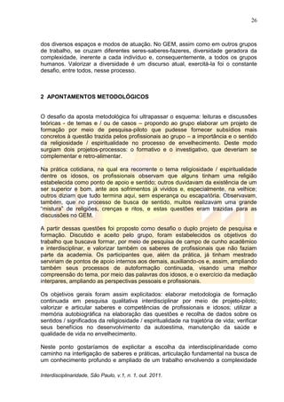 26
Interdisciplinaridade, São Paulo, v.1, n. 1, out. 2011.
dos diversos espaços e modos de atuação. No GEM, assim como em outros grupos
de trabalho, se cruzam diferentes seres-saberes-fazeres, diversidade geradora da
complexidade, inerente a cada indivíduo e, consequentemente, a todos os grupos
humanos. Valorizar a diversidade é um discurso atual, exercitá-la foi o constante
desafio, entre todos, nesse processo.
2 APONTAMENTOS METODOLÓGICOS
O desafio da aposta metodológica foi ultrapassar o esquema: leituras e discussões
teóricas - de temas e / ou de casos – propondo ao grupo elaborar um projeto de
formação por meio de pesquisa-piloto que pudesse fornecer subsídios mais
concretos à questão trazida pelos profissionais ao grupo – a importância e o sentido
da religiosidade / espiritualidade no processo de envelhecimento. Deste modo
surgiam dois projetos-processos: o formativo e o investigativo, que deveriam se
complementar e retro-alimentar.
Na prática cotidiana, na qual era recorrente o tema religiosidade / espiritualidade
dentre os idosos, os profissionais observam que alguns tinham uma religião
estabelecida como ponto de apoio e sentido; outros duvidavam da existência de um
ser superior e bom, ante aos sofrimentos já vividos e, especialmente, na velhice;
outros diziam que tudo termina aqui, sem esperança ou escapatória. Observavam,
também, que no processo de busca de sentido, muitos realizavam uma grande
―mistura‖ de religiões, crenças e ritos, e estas questões eram trazidas para as
discussões no GEM.
A partir dessas questões foi proposto como desafio o duplo projeto de pesquisa e
formação. Discutido e aceito pelo grupo, foram estabelecidos os objetivos do
trabalho que buscava formar, por meio de pesquisa de campo de cunho acadêmico
e interdisciplinar, e valorizar também os saberes de profissionais que não faziam
parte da academia. Os participantes que, além da prática, já tinham mestrado
serviriam de pontos de apoio internos aos demais, auxiliando-os e, assim, ampliando
também seus processos de autoformação continuada, visando uma melhor
compreensão do tema, por meio das palavras dos idosos, e o exercício da mediação
interpares, ampliando as perspectivas pessoais e profissionais.
Os objetivos gerais foram assim explicitados: elaborar metodologia de formação
continuada em pesquisa qualitativa interdisciplinar por meio de projeto-piloto;
valorizar e articular saberes e competências de profissionais e idosos; utilizar a
memória autobiográfica na elaboração das questões e recolha de dados sobre os
sentidos / significados da religiosidade / espiritualidade na trajetória de vida; verificar
seus benefícios no desenvolvimento da autoestima, manutenção da saúde e
qualidade de vida no envelhecimento.
Neste ponto gostaríamos de explicitar a escolha da interdisciplinaridade como
caminho na interligação de saberes e práticas, articulação fundamental na busca de
um conhecimento profundo e ampliado de um trabalho envolvendo a complexidade
 