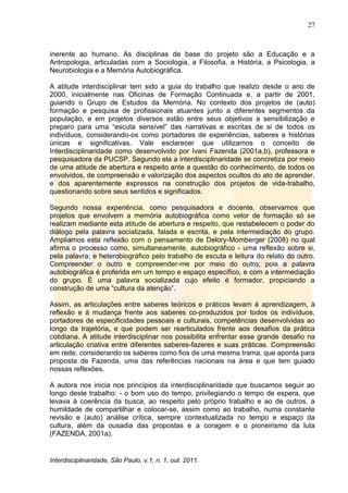 27
Interdisciplinaridade, São Paulo, v.1, n. 1, out. 2011.
inerente ao humano. As disciplinas de base do projeto são a Educação e a
Antropologia, articuladas com a Sociologia, a Filosofia, a História, a Psicologia, a
Neurobiologia e a Memória Autobiográfica.
A atitude interdisciplinar tem sido a guia do trabalho que realizo desde o ano de
2000, inicialmente nas Oficinas de Formação Continuada e, a partir de 2001,
guiando o Grupo de Estudos da Memória. No contexto dos projetos de (auto)
formação e pesquisa de profissionais atuantes junto a diferentes segmentos da
população, e em projetos diversos estão entre seus objetivos a sensibilização e
preparo para uma ―escuta sensível‖ das narrativas e escritas de si de todos os
indivíduos, considerando-os como portadores de experiências, saberes e histórias
únicas e significativas. Vale esclarecer que utilizamos o conceito de
Interdisciplinaridade como desenvolvido por Ivani Fazenda (2001a,b), professora e
pesquisadora da PUCSP. Segundo ela a interdisciplinaridade se concretiza por meio
de uma atitude de abertura e respeito ante a questão do conhecimento, de todos os
envolvidos, de compreensão e valorização dos aspectos ocultos do ato de aprender,
e dos aparentemente expressos na construção dos projetos de vida-trabalho,
questionando sobre seus sentidos e significados.
Segundo nossa experiência, como pesquisadora e docente, observamos que
projetos que envolvem a memória autobiográfica como vetor de formação só se
realizam mediante esta atitude de abertura e respeito, que restabelecem o poder do
diálogo pela palavra socializada, falada e escrita, e pela intermediação do grupo.
Ampliamos esta reflexão com o pensamento de Delory-Momberger (2008) no qual
afirma o processo como, simultaneamente, autobiográfico - uma reflexão sobre si,
pela palavra; e heterobiográfico pelo trabalho de escuta e leitura do relato do outro.
Compreender o outro e compreender-me por meio do outro, pois a palavra
autobiográfica é proferida em um tempo e espaço específico, e com a intermediação
do grupo. É uma palavra socializada cujo efeito é formador, propiciando a
construção de uma ―cultura da atenção‖.
Assim, as articulações entre saberes teóricos e práticos levam à aprendizagem, à
reflexão e à mudança frente aos saberes co-produzidos por todos os indivíduos,
portadores de especificidades pessoais e culturais, competências desenvolvidas ao
longo da trajetória, e que podem ser rearticulados frente aos desafios da prática
cotidiana. A atitude interdisciplinar nos possibilita enfrentar esse grande desafio na
articulação criativa entre diferentes saberes-fazeres e suas práticas. Compreensão
em rede, considerando os saberes como fios de uma mesma trama, que aponta para
proposta de Fazenda, uma das referências nacionais na área e que tem guiado
nossas reflexões.
A autora nos inicia nos princípios da interdisciplinaridade que buscamos seguir ao
longo deste trabalho: - o bom uso do tempo, privilegiando o tempo de espera, que
levava à coerência da busca, ao respeito pelo próprio trabalho e ao de outros, a
humildade de compartilhar e colocar-se, assim como ao trabalho, numa constante
revisão e (auto) análise crítica, sempre contextualizada no tempo e espaço da
cultura, além da ousadia das propostas e a coragem e o pioneirismo da luta
(FAZENDA, 2001a).
 