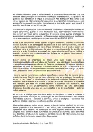 28
Interdisciplinaridade, São Paulo, v.1, n. 1, out. 2011.
O primeiro elemento para o enfrentamento e superação desse desafio, que nos
colocam estes princípios de encontro e formação interdisciplinar, é a palavra. As
palavras que constituem a língua e a linguagem nos distinguem dos outros seres
vivos, fazendo de nós humanos; torna possível o compartilhar de informações, pois
pressupõem o encontro eu-outro, concretizando a interação social, que constrói e
constitui as culturas, em sentido amplo.
Ao abordar os significados culturais devemos considerar a interdisciplinaridade em
dupla perspectiva, quanto às suas finalidades que, aparentemente contraditórias,
não devem ser vistas como excludentes. O conceito difere quando analisado na
perspectiva da influência européia – enfoques sociais, epistemológicos e ideológicos
- e a anglo-saxônica – evidentemente mais pragmática (LENOIR, 2001).
Estas duas perspectivas estão ligadas a lógicas diferentes, próprias a cada uma
dessas culturas, e às concepções educacionais a elas correspondentes, pois na
cultura européia, especialmente na de língua francesa, o foco é o saber-saber, com
destaque para a problematização do saber e o questionamento do sentido que
precede a ação. Na cultura anglo-saxônica, especialmente nos Estados Unidos, a
questão central é sua funcionalidade com ênfase na perspectiva instrumental: o
saber-fazer ou saber-agir.
Lenoir afirma ter encontrado no Brasil uma outra lógica, na qual a
interdisciplinaridade está centrada no ser humano - uma abordagem fenomenológica
- segundo pesquisas desenvolvidas por Fazenda, ao longo de 30 anos de estudos e
pesquisas, na qual se destacam: a intencionalidade da ação; a necessidade de
autoconhecimento; do reconhecimento da intersubjetividade e do diálogo - o saber-
ser -, entendidos como um processo de descoberta de si.
Mesmo vivendo num tempo e cultura específicos, e sendo fios da mesma trama,
metaforicamente falando, somos cores diferentes que se entrelaçam formando um
tecido – um ―saber‖ – simultaneamente, individual e coletivo. Diálogo – criação
coletiva – interação entre eus e outros. Com as identidades construídas e expressas
nos diálogos, por meio de leituras objetivas e subjetivas das realidades, nos
apresentamos e nos (re)conhecemos como membros de uma comunidade
lingüística, tecendo uma rede de conversações e de (re)significados – palavras
sobre palavras.
O encontro e diálogo que buscamos entre as disciplinas – seres e saberes –
pressupõem esta ―inscrição‖ na constituição da nossa humanidade e, nela nossas
identidades culturais – pessoais e coletivas, únicas e múltiplas – expressas nas
palavras faladas e escritas, nos olhares, gestos, silêncios.
Ouvir estas palavras, muitas vezes, caladas e desvalorizadas nos fez ir ao encontro
deste grupo de idosos, respeitando o seu tempo, com humildade para com eles
apreender seus saberes, na construção de uma trajetória marcada por dores e
alegrias, mas, acima de tudo, iluminadas por uma luz que iluminou estes caminhos
nos desafios e criatividade na busca dos sentidos maiores da vida humana. Luz que
refletiu e iluminou também os caminhos da pesquisa.
 