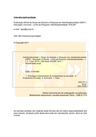 Interdisciplinaridade
Publicação Oficial do Grupo de Estudos e Pesquisa em Interdisciplinaridade (GEPI )
Educação: Currículo – Linha de Pesquisa: Interdisciplinaridade: PUC/SP
e-mail: gepi@pucsp.br
Site: http://www4.pucsp.br/gepi/
© Copyright 2011
Interdisciplinaridade / Grupo de Estudos e Pesquisa em Interdisciplinaridade
(GEPI) – Educação: Currículo – Linha de Pesquisa: Interdisciplinaridade – v.
1, n. 1 (out. 2011) – São Paulo: PUCSP, 2011 –
Periodicidade anual.
ISSN 2179-0094
1. Abordagem interdisciplinar do conhecimento na educação. 2.
Professores-Formação. 3. Currículos. I. Título.
CDD 371.3
22.ed.
CDU 37(05)
Dados internacionais de catalogação na publicação
Bibliotecária responsável: Leociléa Aparecida Vieira – CRB 9-1174
As opiniões emitidas nas matérias desta Revista são de inteira responsabilidade dos
seus autores. Qualquer parte desta obra pode ser reproduzida, porém, deve-se citar
a fonte.
 