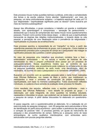 30
Interdisciplinaridade, São Paulo, v.1, n. 1, out. 2011.
Este processo trouxe muitas questões teóricas e práticas, entre elas a complexidade
dos temas e da escrita coletiva; Como abordar ―objetivamente‖, por meio da
pesquisa, um tema profundamente subjetivo - a trajetória espiritual de cada um? O
que religiosidade / espiritualidade significaria para os idosos? Como buscá-la por
meio da memória autobiográfica?
Apesar das dificuldades, o grupo considerou o trabalho um grande e mobilizador
desafio, com aprendizagem e compromisso – sensação de pertencimento –
destacando que a busca de compreensão dos textos trouxe novos questionamentos
pessoais. Ficaram como pontos fortes dessa etapa: - a idéia de que a espiritualidade
transcende os dogmas das religiões institucionalizadas; o impacto desta na vida
pessoal; a percepção de uma idealização sobre a prevalência da religiosidade /
espiritualidade no processo de envelhecimento.
Esse processo apontou a necessidade de um ―mergulho‖ no tema, a partir das
experiências pessoais dos profissionais do grupo, com a pergunta - Como realizar os
procedimentos previstos para a pesquisa de campo se o pesquisador não indagar os
significados pessoais das questões a serem pesquisadas?
No caso de pesquisas e/ou trabalhos que envolvam contatos face a face –
entrevistador/ entrevistado – ou na escuta e recolha de histórias de vida
(tematizadas ou não) o preparo profissional deve passar por um processo de
autoquestionamento. Nossa experiência mostra que, ao contrário do que
habitualmente se afirma, este procedimento pode colaborar no enfretamento do viés
na pesquisa qualitativa, evitando, de certo modo, uma identificação, além da
necessária, do ouvinte (no caso o pesquisador) e os narradores (BRANDÃO, 2004).
Buscando um encontro com as questões pessoais sobre o tema foram realizadas
duas Oficinas Reflexivas, nos meses de Maio e Junho, que mobilizaram os
participantes a rever o processo de construção da própria religiosidade /
espiritualidade, com base na memória autobiográfica. Todos escreveram reflexões
individuais, e a palavra-chave extraída da avaliação deste processo foi Desafio.
Como resultado dos estudos, reflexões orais, e escritas partilhadas - mais o
processo das Oficinas Reflexivas - novo desafio foi proposto ao grupo - a
elaboração, por cada integrante, de cinco questões na temática estudada,
repassadas e discutidas no grupo, que poderiam ser as bases do questionário para
a pesquisa de campo. A partir destas discussões foi elaborado um questionário-
piloto.
O passo seguinte, com o questionário-piloto já elaborado, foi a realização de um
exercício-teste de pesquisa intragrupo - com 30 perguntas semi-estruturadas e ficha
de identificação do perfil sócio-econômico - para avaliar a pertinência das perguntas
e correção de possível ―viés‖. O processo permitiu um ajuste do instrumento de
pesquisa e dos procedimentos de campo. Definiu-se a pesquisa como de base
antropológica, de cunho qualitativo interdisciplinar, com entrevistas semi-
estruturadas com poucas perguntas abertas.
 