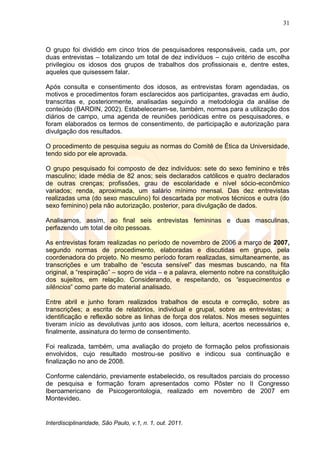 31
Interdisciplinaridade, São Paulo, v.1, n. 1, out. 2011.
O grupo foi dividido em cinco trios de pesquisadores responsáveis, cada um, por
duas entrevistas – totalizando um total de dez indivíduos – cujo critério de escolha
privilegiou os idosos dos grupos de trabalhos dos profissionais e, dentre estes,
aqueles que quisessem falar.
Após consulta e consentimento dos idosos, as entrevistas foram agendadas, os
motivos e procedimentos foram esclarecidos aos participantes, gravadas em áudio,
transcritas e, posteriormente, analisadas seguindo a metodologia da análise de
conteúdo (BARDIN, 2002). Estabeleceram-se, também, normas para a utilização dos
diários de campo, uma agenda de reuniões periódicas entre os pesquisadores, e
foram elaborados os termos de consentimento, de participação e autorização para
divulgação dos resultados.
O procedimento de pesquisa seguiu as normas do Comitê de Ética da Universidade,
tendo sido por ele aprovada.
O grupo pesquisado foi composto de dez indivíduos: sete do sexo feminino e três
masculino; idade média de 82 anos; seis declarados católicos e quatro declarados
de outras crenças; profissões, grau de escolaridade e nível sócio-econômico
variados; renda, aproximada, um salário mínimo mensal. Das dez entrevistas
realizadas uma (do sexo masculino) foi descartada por motivos técnicos e outra (do
sexo feminino) pela não autorização, posterior, para divulgação de dados.
Analisamos, assim, ao final seis entrevistas femininas e duas masculinas,
perfazendo um total de oito pessoas.
As entrevistas foram realizadas no período de novembro de 2006 a março de 2007,
segundo normas de procedimento, elaboradas e discutidas em grupo, pela
coordenadora do projeto. No mesmo período foram realizadas, simultaneamente, as
transcrições e um trabalho de ―escuta sensível‖ das mesmas buscando, na fita
original, a ―respiração‖ – sopro de vida – e a palavra, elemento nobre na constituição
dos sujeitos, em relação. Considerando, e respeitando, os “esquecimentos e
silêncios‖ como parte do material analisado.
Entre abril e junho foram realizados trabalhos de escuta e correção, sobre as
transcrições; a escrita de relatórios, individual e grupal, sobre as entrevistas; a
identificação e reflexão sobre as linhas de força dos relatos. Nos meses seguintes
tiveram início as devolutivas junto aos idosos, com leitura, acertos necessários e,
finalmente, assinatura do termo de consentimento.
Foi realizada, também, uma avaliação do projeto de formação pelos profissionais
envolvidos, cujo resultado mostrou-se positivo e indicou sua continuação e
finalização no ano de 2008.
Conforme calendário, previamente estabelecido, os resultados parciais do processo
de pesquisa e formação foram apresentados como Pôster no II Congresso
Iberoamericano de Psicogerontologia, realizado em novembro de 2007 em
Montevideo.
 