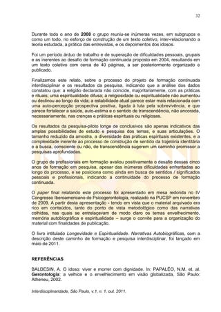 32
Interdisciplinaridade, São Paulo, v.1, n. 1, out. 2011.
Durante todo o ano de 2008 o grupo reuniu-se inúmeras vezes, em subgrupos e
como um todo, no esforço de construção de um texto coletivo, inter-relacionando a
teoria estudada, a prática das entrevistas, e os depoimentos dos idosos.
Foi um período árduo de trabalho e de superação de dificuldades pessoais, grupais
e as inerentes ao desafio de formação continuada proposto em 2004, resultando em
um texto coletivo com cerca de 40 páginas, a ser posteriormente organizado e
publicado.
Finalizamos este relato, sobre o processo do projeto de formação continuada
interdisciplinar e os resultados da pesquisa, indicando que a análise dos dados
constatou que: a religião declarada não coincide, majoritariamente, com as práticas
e rituais; uma espiritualidade difusa; a religiosidade ou espiritualidade não aumentou
ou declinou ao longo da vida; a estabilidade atual parece estar mais relacionada com
uma auto-percepção prospectiva positiva, ligada à luta pela sobrevivência, e que
parece fortalecer a saúde, auto-estima e o sentido de transcendência, não ancorada,
necessariamente, nas crenças e práticas espirituais ou religiosas.
Os resultados da pesquisa-piloto longe de conclusivos são apenas indicativos das
amplas possibilidades de estudo e pesquisa dos temas, e suas articulações. O
tamanho reduzido da amostra, a diversidade das práticas espirituais existentes, e a
complexidade inerente ao processo de construção de sentido da trajetória identitária
e a busca, consciente ou não, de transcendência sugerem um caminho promissor a
pesquisas aprofundadas.
O grupo de profissionais em formação avaliou positivamente o desafio desses cinco
anos de formação em pesquisa, apesar das inúmeras dificuldades enfrentadas ao
longo do processo, e se posiciona como ainda em busca de sentidos / significados
pessoais e profissionais, indicando a continuidade do processo de formação
continuada.
O paper final relatando este processo foi apresentado em mesa redonda no IV
Congresso Iberoamericano de Psicogerontologia, realizado na PUCSP em novembro
de 2009. A partir desta apresentação - tendo em vista que o material arquivado era
rico em conteúdos, tanto do ponto de vista metodológico como das narrativas
colhidas, nas quais se entrelaçavam de modo claro os temas envelhecimento,
memória autobiográfica e espiritualidade – surge o convite para a organização do
material com finalidades de publicação.
O livro intitulado Longevidade e Espiritualidade. Narrativas Autobiográficas, com a
descrição deste caminho de formação e pesquisa interdisciplinar, foi lançado em
maio de 2011.
REFERÊNCIAS
BALDESIN, A. O idoso: viver e morrer com dignidade. In: PAPALÉO, N.M. et. al.
Gerontologia: a velhice e o envelhecimento em visão globalizada. São Paulo:
Atheneu, 2002.
 