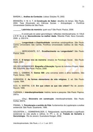 33
Interdisciplinaridade, São Paulo, v.1, n. 1, out. 2011.
BARDIN, L. Análise do Conteúdo. Lisboa: Edições 70, 2002.
BRANDÃO, V. M. A. T. A Construção do Saber: desafios do tempo. São Paulo,
2004. Tese (Doutorado em Ciências Sociais – Antropologia) – Pontifícia
Universidade Católica de São Paulo.
_______. Labirintos da memória: quem sou? São Paulo: Paulus, 2008.
_______. A construção do saber gerontológico: reflexões interdisciplinares. In: VALE
L.H R. do et al. Neurociências na melhor idade. Ribeirão Preto: Novo Conceito,
2009. p. 202-214.
_______. Longevidade e Espiritualidade: narrativas autobiográficas. São Paulo:
Centro Universitário São Camilo; Pontifícia Universidade Católica de São Paulo,
2011.
_______; MERCADANTE, E.F.. Envelhecimento ou Longevidade? São Paulo:
Paulus, 2009.
BOSI, E. O tempo vivo da memória: ensaios de Psicologia Social. São Paulo:
Ateliê, 2003.
DELORY-MONBERGER. Biografia e Educação: figuras do indivíduo Projeto. Natal,
RN: EDUFRN; São Paulo: Paulus, 2008.
DIAS, L; GAMBINI, R. Outros 500: uma conversa sobre a alma brasileira. São
Paulo: Senac, 1999.
DURKHEIM, E. As formas elementares da vida religiosa. 2. ed. São Paulo:
Loyola, 1994.
ECO, H; MARTINI, C.M. Em que crêem os que não crêem? Rio de Janeiro:
Record, 1999.
FAZENDA, I. Interdisciplinaridade: história, teoria e pesquisa. São Paulo: Papirus,
2001a.
_______ (Org.). Dicionário em construção: interdisciplinaridade. São Paulo:
Cortez, 2001b.
FRANKL, V. Psicoterapia e sentido da Vida: fundamentos da Logoterapia e analise
existencial. São Paulo: Quadrante, 1999.
GOLDSTEIN, L.; SOMMERHALDER, C. Religiosidade, espiritualidade e significado
existencial na vida adulta e velhice. In: PY, L. et. al. Tratado de Geriatria e
Gerontologia. Rio de Janeiro: Guanabara Koogan, 2002.
 