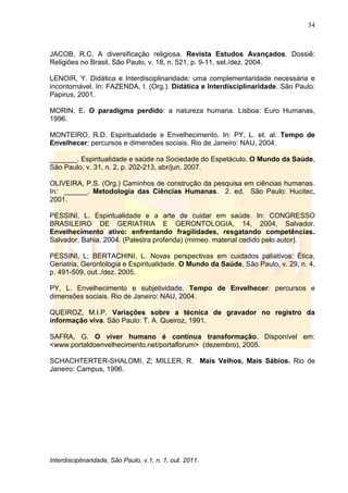 34
Interdisciplinaridade, São Paulo, v.1, n. 1, out. 2011.
JACOB, R.C. A diversificação religiosa. Revista Estudos Avançados. Dossiê:
Religiões no Brasil, São Paulo, v. 18, n. 521, p. 9-11, set./dez. 2004.
LENOIR, Y. Didática e Interdisciplinaridade: uma complementaridade necessária e
incontornável. In: FAZENDA, I. (Org.). Didática e Interdisciplinaridade. São Paulo:
Papirus, 2001.
MORIN, E. O paradigma perdido: a natureza humana. Lisboa: Euro Humanas,
1996.
MONTEIRO, R.D. Espiritualidade e Envelhecimento. In: PY, L. et. al. Tempo de
Envelhecer: percursos e dimensões sociais. Rio de Janeiro: NAU, 2004.
_______. Espiritualidade e saúde na Sociedade do Espetáculo. O Mundo da Saúde,
São Paulo, v. 31, n. 2, p. 202-213, abr/jun, 2007.
OLIVEIRA, P.S. (Org.) Caminhos de construção da pesquisa em ciências humanas.
In: ______. Metodologia das Ciências Humanas. 2. ed. São Paulo: Hucitec,
2001.
PESSINI, L. Espiritualidade e a arte de cuidar em saúde. In: CONGRESSO
BRASILEIRO DE GERIATRIA E GERONTOLOGIA, 14, 2004, Salvador.
Envelhecimento ativo: enfrentando fragilidades, resgatando competências.
Salvador, Bahia, 2004. (Palestra proferida) (mimeo. material cedido pelo autor).
PESSINI, L; BERTACHINI, L. Novas perspectivas em cuidados paliativos: Ética,
Geriatria, Gerontologia e Espiritualidade. O Mundo da Saúde, São Paulo, v. 29, n. 4,
p. 491-509, out../dez. 2005.
PY, L. Envelhecimento e subjetividade. Tempo de Envelhecer: percursos e
dimensões sociais. Rio de Janeiro: NAU, 2004.
QUEIROZ, M.I.P. Variações sobre a técnica de gravador no registro da
informação viva. São Paulo: T. A. Queiroz, 1991.
SAFRA, G. O viver humano é contínua transformação. Disponível em:
<www.portaldoenvelhecimento.net/portalforum> (dezembro), 2005.
SCHACHTERTER-SHALOMI, Z; MILLER, R. Mais Velhos, Mais Sábios. Rio de
Janeiro: Campus, 1996.
 