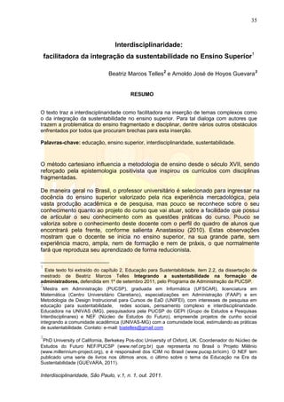 35
Interdisciplinaridade, São Paulo, v.1, n. 1, out. 2011.
Interdisciplinaridade:
facilitadora da integração da sustentabilidade no Ensino Superior1
Beatriz Marcos Telles2
e Arnoldo José de Hoyos Guevara3
RESUMO
O texto traz a interdisciplinaridade como facilitadora na inserção de temas complexos como
o da integração da sustentabilidade no ensino superior. Para tal dialoga com autores que
trazem a problemática do ensino fragmentado e disciplinar, dentre vários outros obstáculos
enfrentados por todos que procuram brechas para esta inserção.
Palavras-chave: educação, ensino superior, interdisciplinaridade, sustentabilidade.
O método cartesiano influencia a metodologia de ensino desde o século XVII, sendo
reforçado pela epistemologia positivista que inspirou os currículos com disciplinas
fragmentadas.
De maneira geral no Brasil, o professor universitário é selecionado para ingressar na
docência do ensino superior valorizado pela rica experiência mercadológica, pela
vasta produção acadêmica e de pesquisa, mas pouco se reconhece sobre o seu
conhecimento quanto ao projeto do curso que vai atuar, sobre a facilidade que possui
de articular o seu conhecimento com as questões práticas do curso. Pouco se
valoriza sobre o conhecimento deste docente com o perfil do quadro de alunos que
encontrará pela frente, conforme salienta Anastasiou (2010). Estas observações
mostram que o docente se inicia no ensino superior, na sua grande parte, sem
experiência macro, ampla, nem de formação e nem de práxis, o que normalmente
fará que reproduza seu aprendizado de forma reducionista.
1
Este texto foi extraído do capítulo 2, Educação para Sustentabilidade, item 2.2, da dissertação de
mestrado de Beatriz Marcos Telles Integrando a sustentabilidade na formação de
administradores, defendida em 1º de setembro 2011, pelo Programa de Administração da PUCSP.
2
Mestra em Administração (PUCSP), graduada em Informática (UFSCAR), licenciatura em
Matemática (Centro Universitário Claretiano), especializações em Administração (FAAP) e em
Metodologia de Design Instrucional para Cursos de EaD (UNIFEI), com interesses de pesquisa em
educação para sustentabilidade, redes sociais, pensamento complexo e interdisciplinaridade.
Educadora na UNIVAS (MG), pesquisadora pela PUCSP do GEPI (Grupo de Estudos e Pesquisas
Interdisciplinares) e NEF (Núcleo de Estudos do Futuro), empreende projetos de cunho social
integrando a comunidade acadêmica (UNIVAS-MG) com a comunidade local, estimulando as práticas
de sustentabilidade. Contato: e-mail: biatelles@gmail.com
3
PhD University of California, Berkekey Pos-doc University of Oxford, UK. Coordenador do Núcleo de
Estudos do Futuro NEF/PUCSP (www.nef.org.br) que representa no Brasil o Projeto Milênio
(www.millennium-project.org), e é responsável dos ICIM no Brasil (www.pucsp.br/icim). O NEF tem
publicado uma serie de livros nos últimos anos, o último sobre o tema da Educação na Era da
Sustentabilidade (GUEVARA, 2011).
 