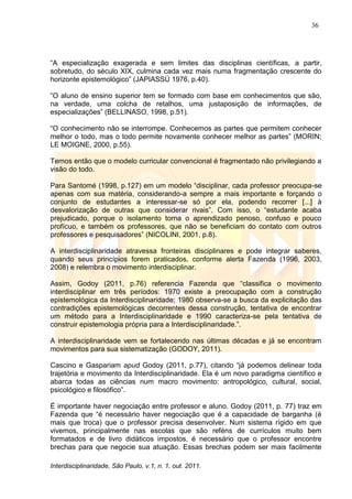 36
Interdisciplinaridade, São Paulo, v.1, n. 1, out. 2011.
―A especialização exagerada e sem limites das disciplinas científicas, a partir,
sobretudo, do século XIX, culmina cada vez mais numa fragmentação crescente do
horizonte epistemológico‖ (JAPIASSÚ 1976, p.40).
―O aluno de ensino superior tem se formado com base em conhecimentos que são,
na verdade, uma colcha de retalhos, uma justaposição de informações, de
especializações‖ (BELLINASO, 1998, p.51).
―O conhecimento não se interrompe. Conhecemos as partes que permitem conhecer
melhor o todo, mas o todo permite novamente conhecer melhor as partes‖ (MORIN;
LE MOIGNE, 2000, p.55).
Temos então que o modelo curricular convencional é fragmentado não privilegiando a
visão do todo.
Para Santomé (1998, p.127) em um modelo ―disciplinar, cada professor preocupa-se
apenas com sua matéria, considerando-a sempre a mais importante e forçando o
conjunto de estudantes a interessar-se só por ela, podendo recorrer [...] à
desvalorização de outras que considerar rivais‖. Com isso, o ―estudante acaba
prejudicado, porque o isolamento torna o aprendizado penoso, confuso e pouco
profícuo, e também os professores, que não se beneficiam do contato com outros
professores e pesquisadores‖ (NICOLINI, 2001, p.8).
A interdisciplinaridade atravessa fronteiras disciplinares e pode integrar saberes,
quando seus princípios forem praticados, conforme alerta Fazenda (1996, 2003,
2008) e relembra o movimento interdisciplinar.
Assim, Godoy (2011, p.76) referencia Fazenda que ―classifica o movimento
interdisciplinar em três períodos: 1970 existe a preocupação com a construção
epistemológica da Interdisciplinaridade; 1980 observa-se a busca da explicitação das
contradições epistemológicas decorrentes dessa construção, tentativa de encontrar
um método para a Interdisciplinaridade e 1990 caracteriza-se pela tentativa de
construir epistemologia própria para a Interdisciplinaridade.‖.
A interdisciplinaridade vem se fortalecendo nas últimas décadas e já se encontram
movimentos para sua sistematização (GODOY, 2011).
Cascino e Gaspariam apud Godoy (2011, p.77), citando ―já podemos delinear toda
trajetória e movimento da Interdisciplinaridade. Ela é um novo paradigma científico e
abarca todas as ciências num macro movimento: antropológico, cultural, social,
psicológico e filosófico‖.
É importante haver negociação entre professor e aluno. Godoy (2011, p. 77) traz em
Fazenda que ―é necessário haver negociação que é a capacidade de barganha (é
mais que troca) que o professor precisa desenvolver. Num sistema rígido em que
vivemos, principalmente nas escolas que são reféns de currículos muito bem
formatados e de livro didáticos impostos, é necessário que o professor encontre
brechas para que negocie sua atuação. Essas brechas podem ser mais facilmente
 