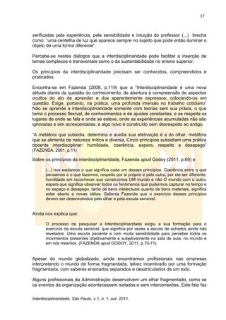 37
Interdisciplinaridade, São Paulo, v.1, n. 1, out. 2011.
verificadas pela experiência, pela sensibilidade e intuição do professor (...) brecha
como: ―uma centelha de luz que aparece sempre no sujeito que pode então iluminar o
objeto de uma forma diferente‖.
Percebe-se nestes diálogos que a interdisciplinaridade pode facilitar a inserção de
temas complexos e transversais como o da sustentabilidade no ensino superior.
Os princípios da interdisciplinaridade precisam ser conhecidos, compreendidos e
praticados.
Encontra-se em Fazenda (2008, p.119) que a ―Interdisciplinaridade é uma nova
atitude diante da questão do conhecimento, de abertura à compreensão de aspectos
ocultos do ato de aprender e dos aparentemente expressos, colocando-os em
questão. Exige, portanto, na prática, uma profunda imersão no trabalho cotidiano‖
Não se aprende a interdisciplinaridade somente com teorias sem sua práxis, o que
torna o processo flexível, de conhecimentos e de ajustes constantes, e se respeita os
lugares de onde se fala e onde se esteve, onde as experiências acumuladas não são
ignoradas e sim acrescentadas, e algo novo é construído sem desrespeito ao antigo.
―A metáfora que subsidia, determina e auxilia sua efetivação é a do olhar, metáfora
que se alimenta de natureza mítica e diversa. Cinco princípios subsidiam uma prática
docente interdisciplinar: humildade, coerência, espera, respeito e desapego‖
(FAZENDA, 2001, p.11)
Sobre os princípios da interdisciplinaridade, Fazenda apud Godoy (2011, p.69) e
(...) nos esclarece o que significa cada um desses princípios. Coerência entre o que
pensamos e o que fazemos; respeito por si próprio e pelo outro, por ele ser diferente;
humildade em reconhecer que construímos UM mundo e não O mundo com o outro;
espera que significa observar todos os fenômenos que pudermos capturar no tempo e
no espaço e desapego, tanto de bens intelectuais quanto de bens materiais, significa
estar aberto a novas idéias. Salienta Fazenda que o exercício desses princípios
devem ser desenvolvidos pelo olhar e pela escuta sensível.
Ainda nos explica que:
O processo de pesquisar a Interdisciplinaridade exigiu a sua formação para o
exercício da escuta sensível, que significa por vezes a escuta de achados ainda não
revelados. Uma escuta paciente e com muita sensibilidade para perceber todos os
movimentos presentes objetivamente e subjetivamente na sala de aula, no mundo e
em nós mesmos. (FAZENDA apud GODOY, 2011, p.70-71).
Apesar do mundo globalizado, ainda encontramos profissionais nas empresas
interpretando o mundo de forma fragmentada, talvez incentivado por uma formação
fragmentada, com saberes ensinados separados e desarticulados de um todo.
Alguns profissionais da Administração desenvolvem um olhar fragmentado, como se
os eventos da organização acontecessem isolados e sem interconexões. Este fato faz
 
