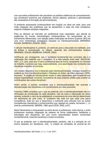 38
Interdisciplinaridade, São Paulo, v.1, n. 1, out. 2011.
com que estes profissionais não percebam os padrões sistêmicos de comportamento,
que acontecem próximos aos problemas. Novos saberes, posturas e aprendizados
são necessários à formação de administradores.
O ambiente empresarial contemporâneo tem exigido um olhar em rede, para uma
visão integrada dos problemas que se apresentam a cada dia mais complexos,
exigindo múltiplas soluções integradas.
Para se oferecer ao mercado um profissional mais capacitado, que atenda as
exigências do mundo mercadológico contemporâneo, há necessidade de um
treinamento diferenciado, com adoção pelas Instituições de Ensino Superior (IES) de
uma nova metodologia pedagógica baseada na interdisciplinaridade (MIRANDA;
SOUZA; BARBOSA JÚNIOR, 2002).
A atitude interdisciplinar é, portanto, um estímulo para a discussão da realidade, pois
dá ênfase à reconstrução, no refazer, repensar dos conhecimentos lineares
MIRANDA; SOUZA; BARBOSA JÚNIOR, 2002).
Verifica-se, por conseguinte, que o ―problema fundamental dos currículos não é a
ordenação das matérias que o compõem. É a inter-relação entre elas‖ (NICOLINI,
2001, p.7), pois, para que o futuro profissional atue de forma competente no mercado
de trabalho, é preciso que haja, essencialmente, uma assimilação dos conteúdos das
disciplinas inseridas no currículo.
Um modelo integrativo nos é oferecido pela interdisciplinaridade. Georges Gusdorf no
prefácio do livro Interdisciplinaridade e Patologia do Saber, de Hilton Japiassú (1976),
escreveu: “A exigência interdisciplinar impõe a cada especialista que transcenda sua
própria especialidade, tomando consciência de seus próprios limites para acolher as
contribuições das outras disciplinas‖.
Assim sendo, é preciso considerar que a interdisciplinaridade não acarreta a
desvalorização das disciplinas e do conhecimento por elas produzido.
Fazenda (1996) considera que o que se pretende com a interdisciplinaridade não é a
eliminação da contribuição de cada disciplina, mas de certa a valorização de vários
aportes, evitando o risco de se estabelecer a supremacia de uma ciência determinada
em detrimento de uma outra. O ―problema não está em que cada uma perca
competência. Está em que a desenvolva o suficiente para articular com as outras
competências (disciplinas e conhecimentos) que, ligadas em cadeia, formariam (...) o
anel do conhecimento‖ (MORIN, 1985 apud LÜCK, 2002, p.67).
Seria interessante e enriquecedor se entre alunos e professores, entre alunos, e entre
professores existisse integração de saberes de forma colaborativa, facilitando a
articulação das disciplinas, em que novos aprendizados fossem construídos
constantemente, trazendo benefícios a todos envolvidos.
O que se pretende com a interdisciplinaridade, portanto, não é a extinção de um
ensino baseado em disciplinas, mas, ―a criação de condições de ensinar-se em
 