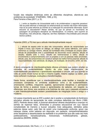 39
Interdisciplinaridade, São Paulo, v.1, n. 1, out. 2011.
função das relações dinâmicas entre as diferentes disciplinas, aliando-se aos
problemas da sociedade‖ (FAZENDA, 1996, p 53).
Para Ferreira e Dias (2011, p. 5):
(...) entre os desafios da Universidade está o de problematizar o seguinte paradoxo:
não se pode reformar a Instituição se anteriormente as mentes não forem reformadas;
mas só se pode reformar as mentes se a instituição for previamente reformada. Quem
educará os educadores? Nesse sentido, há que se pensar no movimento de
passagem do paradigma disciplinar ao interdisciplinar, no entanto, sem suprimir as
disciplinas, mas articulá-las, religá-las, dar-lhes vitalidade e fecundidade para articular
teoria e prática.
Fazenda (2003, p.75) traz que a atitude interdisciplinaridade requer:
(...) atitude de espera ante os atos não consumados, atitude de reciprocidade que
impele à troca, que impele ao diálogo, ao diálogo com pares idênticos, com pares
anônimos ou consigo mesmo, atitude de humildade ante a limitação do próprio saber,
atitude de perplexidade ante a possibilidade de desvendar novos saberes; atitude de
desafio, desafio ante o novo, desafio em redimensionar o velho; atitude de
envolvimento e comprometimento com os projetos e com as pessoas neles envolvidas;
atitude, pois, de compromisso em construir sempre da melhor forma possível; atitude de
responsabilidade, mas sobretudo, de alegria, de revelação, de encontro, enfim, de vida.
A teoria emergente de interdisciplinaridade oferece princípios que podem ampliar os
conceitos de sustentabilidade. Dentro de uma visão interdisciplinar de
sustentabilidade percebemos o aprendizado espiralado e circular, em que quando se
volta ao ponto inicial nunca se tem o mesmo sujeito, mesmo espaço ou saber, pois
todos sofreram mudanças, evoluções e transformações.
Desta forma, acredita-se que a interdisciplinaridade pode facilitar a inserção de
processos complexos no ambiente acadêmico como o da sustentabilidade,
amenizando conflitos, integrando sujeitos, aproximando disciplinas e permeando
temas de forma a acelerar trocas e aprendizados de saberes, em respeito às
diferenças, aos ritmos, aos cenários e às histórias de vida, que o passado armazena
e pela interdisciplinaridade existem possibilidades de integração entre o antigo e o
moderno.
Um passo importante que as IES´s podem dar é aceitar a complexidade do fenômeno
educativo através da apropriação da visão complexa defendida por Morin (1990,
2007). Partindo dessa visão, é possível abandonar olhares disciplinares e avançar no
sentido de repensar fatos, dimensões e processo educacional em sua natural
complexidade de maneira a buscar soluções mais adequadas, alertados pelas
palavras desse autor, pelo fato de existir uma inadequação profunda, grave nas
cabeças cheias, entre saberes em disjunção, em pedaços, compartimentalizados
entre disciplinas e desarticulados da realidade e os problemas que são cada vez mais
polidisciplinares, transdisciplinares, transversais, multidisciplinares, globais,
planetários (MORIN, 2009b).
 