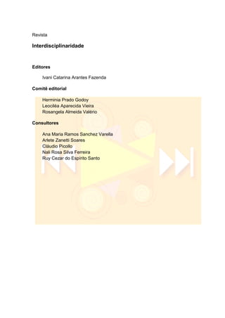 Revista
Interdisciplinaridade
Editores
Ivani Catarina Arantes Fazenda
Comitê editorial
Herminia Prado Godoy
Leociléa Aparecida Vieira
Rosangela Almeida Valério
Consultores
Ana Maria Ramos Sanchez Varella
Arlete Zanetti Soares
Cláudio Picollo
Nali Rosa Silva Ferreira
Ruy Cezar do Espírito Santo
 