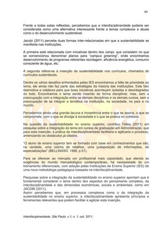 40
Interdisciplinaridade, São Paulo, v.1, n. 1, out. 2011.
Frente a todas estas reflexões, percebemos que a interdisciplinaridade poderia ser
considerada como uma alternativa interessante frente a temas complexos e atuais
como o do desenvolvimento sustentável.
Jacobi (2011) percebe duas formas inter-relacionadas em que a sustentabilidade se
manifesta nas instituições.
A primeira está relacionada com iniciativas dentro dos campi, que consistem no que
se convencionou denominar planos para ―campus greening‖, onde encontramos
desenvolvimento de programas referentes reciclagem, eficiência energética, consumo
consciente de água, etc.
A segunda refere-se à inserção da sustentabilidade nos currículos, chamados de
currículos sustentáveis.
Dentre os vários desafios enfrentados pelas IES encontramos a falta de prioridade ao
tema, ele ainda não faz parte das estratégias da maioria das instituições. Este fato
desmotiva e colabora para que boas iniciativas aconteçam isoladas e desintegradas
do todo. Encontramos o tema sendo inserido de forma disciplinar, mas, sem a
preocupação com a integração entre as demais disciplinas e os demais cursos, sem a
preocupação de se integrar a temática na instituição, na sociedade, no país e no
mundo.
Percebemos ainda uma grande lacuna e incoerência entre o que se assina, o que se
compromete, com o que se divulga à sociedade e o que se pratica no cotidiano.
Na questão da sustentabilidade no ensino superior, contribui Telles (2011) em
pesquisa sobre a integração do tema em cursos de graduação em Administração, que
para esta inserção, a prática da interdisciplinaridade facilitaria e agilizaria o processo,
amenizando os obstáculos já citados.
―O aluno de ensino superior tem se formado com base em conhecimentos que são,
na verdade, uma colcha de retalhos, uma justaposição de informações, de
especializações‖ (BELLINASO, 1998, p.51).
Para se oferecer ao mercado um profissional mais capacitado, que atenda as
exigências do mundo mercadológico contemporâneo, há necessidade de um
treinamento diferenciado, com adoção pelas Instituições de Ensino Superior (IES) de
uma nova metodologia pedagógica baseada na interdisciplinaridade.
Pesquisas sobre a integração da sustentabilidade no ensino superior apontam que é
fundamental considerar o tema dentro dos aspectos do pensamento complexo, da
interdisciplinaridade e das dimensões econômicas, sociais e ambientais, como em
JACOBI (2011).
Assim percebemos que, em processos complexos como o da integração da
sustentabilidade no ensino superior, a interdisciplinaridade apresenta princípios e
ferramentas relevantes que podem facilitar e agilizar esta inserção.
 