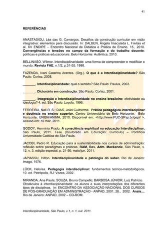 41
Interdisciplinaridade, São Paulo, v.1, n. 1, out. 2011.
REFERÊNCIAS
ANASTASIOU, Léa das G. Camargos. Desafios da construção curricular em visão
integrativa: elementos para discussão. In: DALBEN, Ângela Imaculada L. Freitas et
al. XV ENDIPE – Encontro Nacional de Didática e Prática de Ensino, 15., 2010.
Convergências e tensões no campo da formação e do trabalho docente:
políticas e práticas educacionais. Belo Horizonte: Autêntica, 2010.
BELLINASO, Wilmor. Interdisciplinaridade: uma forma de compreender e modificar o
mundo. Revista FAE, n.1/2, p.51-55, 1998.
FAZENDA, Ivani Catarina Arantes. (Org.). O que é a Interdisciplinaridade? São
Paulo: Cortez, 2008.
_______. Interdisciplinaridade: qual o sentido? São Paulo: Paulus, 2003.
_______. Dicionário em construção. São Paulo: Cortez, 2001.
_______. Integração e Interdisciplinaridade no ensino brasileiro: efetividade ou
ideologia? 4. ed. São Paulo: Loyola, 1996.
FERREIRA, Nali R. S.; DIAS, João Guilherme. Prática pedagógica interdisciplinar
e docência no ensino superior. Centro Universitário de Belo Horizonte. Belo
Horizonte: UNIBH/ANIMA, 2010. Disponível em: <http://www.PUC-SPsp.br/gepi/ >.
Acesso em: 10 mar. 2011.
GODOY, Herminia Prado. A consciência espiritual na educação Interdisciplinar.
São Paulo, 2011. Tese (Doutorado em Educação: Currículo) – Pontifícia
Universidade Católica de São Paulo.
JACOBI, Pedro R. Educação para a sustentabilidade nos cursos de administração:
reflexão sobre paradigmas e práticas. RAM, Rev. Adm. Mackenzie, São Paulo, v.
12, v. 3, edição especial, p. 21-50, maio/jun. 2011.
JAPIASSU, Hilton. Interdisciplinaridade e patologia do saber. Rio de Janeiro:
Imago, 1976.
LÜCK, Heloísa. Pedagogia interdisciplinar: fundamentos teórico-metodológicos.
10. ed. Petrópolis, RJ: Vozes, 2002.
MIRANDA, Ana Paula; SOUZA, Bruno Campello; BARBOSA JÚNIOR, Luiz Patrício.
Obstáculos à interdisciplinaridade: os alunos e suas interpretações dos diferentes
tipos de disciplinas. In: ENCONTRO DA ASSOCIAÇÃO NACIONAL DOS CURSOS
DE PÓS-GRADUAÇÃO EM ADMINISTRAÇÃO - ANPAD, 2001, 26., 2002. Anais....
Rio de Janeiro: ANPAD, 2002 – CD-ROM.
 