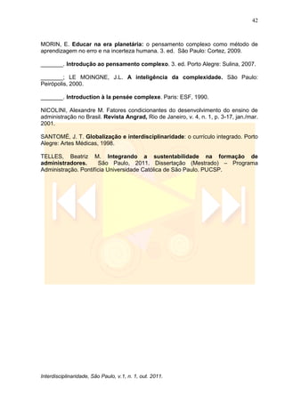 42
Interdisciplinaridade, São Paulo, v.1, n. 1, out. 2011.
MORIN, E. Educar na era planetária: o pensamento complexo como método de
aprendizagem no erro e na incerteza humana. 3. ed. São Paulo: Cortez, 2009.
_______. Introdução ao pensamento complexo. 3. ed. Porto Alegre: Sulina, 2007.
_______; LE MOINGNE, J.L. A inteligência da complexidade. São Paulo:
Peirópolis, 2000.
_______. Introduction à la pensée complexe. Paris: ESF, 1990.
NICOLINI, Alexandre M. Fatores condicionantes do desenvolvimento do ensino de
administração no Brasil. Revista Angrad, Rio de Janeiro, v. 4, n. 1, p. 3-17, jan./mar.
2001.
SANTOMÉ, J. T. Globalização e interdisciplinaridade: o currículo integrado. Porto
Alegre: Artes Médicas, 1998.
TELLES, Beatriz M. Integrando a sustentabilidade na formação de
administradores. São Paulo, 2011. Dissertação (Mestrado) – Programa
Administração. Pontifícia Universidade Católica de São Paulo. PUCSP.
 
