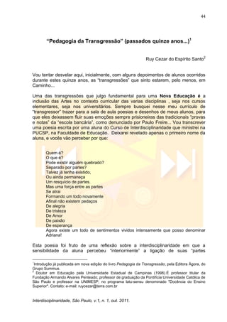 44
Interdisciplinaridade, São Paulo, v.1, n. 1, out. 2011.
“Pedagogia da Transgressão” (passados quinze anos...)1
Ruy Cezar do Espírito Santo2
Vou tentar desvelar aqui, inicialmente, com alguns depoimentos de alunos ocorridos
durante estes quinze anos, as ―transgressões‖ que sinto estarem, pelo menos, em
Caminho...
Uma das transgressões que julgo fundamental para uma Nova Educação é a
inclusão das Artes no contexto curricular das varias disciplinas , seja nos cursos
elementares, seja nos universitários. Sempre busquei nesse meu currículo de
―transgressor‖ trazer para a sala de aula poesias e desenhos de meus alunos, para
que eles deixassem fluir suas emoções sempre prisioneiras das tradicionais ―provas
e notas‖ da ―escola bancária‖, como denunciado por Paulo Freire... Vou transcrever
uma poesia escrita por uma aluna do Curso de Interdisciplinaridade que ministrei na
PUCSP, na Faculdade de Educação. Deixarei revelado apenas o primeiro nome da
aluna, e vocês vão perceber por que:
Quem é?
O que é?
Pode existir alguém quebrado?
Separado por partes?
Talvez já tenha existido,
Ou ainda permaneça
Um resquício de partes.
Mas uma força entre as partes
Se atrai
Formando um todo novamente
Afinal não existem pedaços
De alegria
De tristeza
De Amor
De paixão
De esperança
Agora existe um todo de sentimentos vividos intensamente que posso denominar
Adriana!
Esta poesia foi fruto de uma reflexão sobre a interdisciplinaridade em que a
sensibilidade da aluna percebeu ―interiormente‖ a ligação de suas ―partes
1
Introdução já publicada em nova edição do livro Pedagogia da Transgressão, pela Editora Ágora, do
Grupo Summus.
2
Doutor em Educação pela Universidade Estadual de Campinas (1998).É professor titular da
Fundação Armando Alvares Penteado; professor de graduação da Pontifícia Universidade Católica de
São Paulo e professor na UNIMESP, no programa latu-sensu denominado "Docência do Ensino
Superior". Contato: e-mail: ruycezar@terra.com.br
 