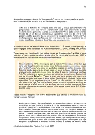46
Interdisciplinaridade, São Paulo, v.1, n. 1, out. 2011.
Mudando um pouco o ângulo da ―transgressão‖ vamos ver como uma aluna sentiu
uma ―transformação‖ em sua vida e a forma como a expressou:
Acho que o trabalho do semestre como um todo , esteve constantemente me
perguntando: você está vivendo plenamente? Você está encontrando a cada
momento razões para estar vivendo apaixonadamente? Você pode como Fernando
Pessoa diz em um de seus poemas: ouvir o passar do vento e só de ouvir o vento
passar, acreditar que valeu à pena ter nascido? O seu poema Estar Plenamente Vivo
me fez pensar no que significa para mim estar realmente vivo , e questionar se em
muitas ocasiões eu não estava deixando a vida passar por mim...
Num outro trecho da reflexão esta aluna acrescenta: ...―É nesse ponto que vejo a
grande ligação entre a Didática e o Autoconhecimento‖... (P.P.Z. Pedag. PUCSP 99)
Trago agora um depoimento que deixa claras as ―transgressões‖ vividas e seus
―resultados‖ na formação do aluno. A disciplina foi ministrada também em 1999 e
denominava-se ―Processos Educacionais Diferenciados‖:
Quando entrei na PUC e me deparei com a matéria ―Processos...‖ tinha claro que
seria uma disciplina, como as outras, cheia de textos, questões, pesquisas, provas
etc. Foi difícil ―aceitar‖ uma aluna em que toda a resposta era certa e tinha seu valor.
Foi difícil aceitar que uma das únicas aulas em que o professor não fazia chamada
era justamente a aula com menor índice de faltas. O que me incomodava e achava
―ruim‖ foi justamente o que eu precisava para enxergar o meu interior. Descobri até
que eu era uma Barbie!‖.... ―Passei a amar meu curso porque nele houve uma
mágica: consegui expressar e achar coisas (sentimentos) interiores nunca antes
assumidos. Foi no questionamento na ―intriga‖, no não entender, no incômodo de
não saber, onde você Ruy, queria chegar, que eu encontrei a resposta: você nos fez
parar, respirar e refletir sobre a vida; você nos valorizou, acolheu e conseguiu fazer
com que olhássemos em nossos próprios olhos, nossa própria alma (R.S. Pedag.
PUCSP – 99).
Nessa mesma disciplina um outro depoimento que aborda a transformação ou
transgressão do ―tempo‖:
Assim como todas as criaturas afundadas em suas rotinas, o tempo ainda é um dos
dominantes em tudo que faço. Admiro a R. por ter conseguido se abster do uso dos
ponteiros, que giram incansavelmente, noite e dia, nos tornando escravos de seu
funcionamento. Talvez por isso não sou capaz de manter uma disciplina ao longo da
vida; encontro-me numa constante corrida contra os minutos que escapam-me dos
dedos‖... ―Acorde, olhe pra o céu, fale alto para que todos lhe ouçam, grite se for
preciso, sorria para o homem enfezado, mesmo sem ser correspondido, escolha um
dia para não se importar com os comentários alheios, aproveite para dar um abraço
em quem você gosta e nunca teve coragem, elogie alguém, sem esperar que seja
recíproco, cumprimente o motorista vizinho, quando o trânsito for intenso, tome
 