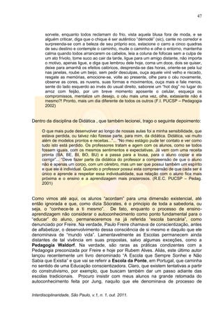 47
Interdisciplinaridade, São Paulo, v.1, n. 1, out. 2011.
sorvete, enquanto todos reclamam do frio, vista aquela blusa fora de moda, e se
alguém criticar, diga que o chique é ser autêntico ―démodé‖ (sic), cante no corredor e
surpreenda-se com a beleza de seu próprio eco, estacione o carro a cinco quadras
de seu destino e contemple o caminho, mude o caminho e olhe o entorno, mantenha
calma quando todos arrancarem os cabelos, leia a coluna de fofocas sem a culpa de
um ato frívolo, tome suco ao cair da tarde, ligue para um amigo distante, não importa
o motivo, apenas ligue, e diga que lembrou dele hoje, coma um doce, dois se quiser,
deixe para amanhã os efeitos calóricos, desprenda-se das horas, oriente-se pela luz
nas janelas, roube um beijo, sem pedir desculpas, ouça aquele vinil velho e riscado,
resgate as memórias, emocione-se, volte ao presente, olhe para o céu novamente,
observe as cores, as nuvens, suas formas e movimentos, ouça mais e fale menos,
sente do lado esquerdo ao invés do usual direito, saboreie um ―hot dog‖ no lugar do
arroz com feijão, por um breve momento aposente o celular, esqueça os
compromissos, mentalize um desejo, o céu mais uma vez, olhe, extasiante não é
mesmo?! Pronto, mais um dia diferente de todos os outros (F.I. PUCSP – Pedagogia
2002)
Dentro da disciplina de Didática , que também lecionei, trago o seguinte depoimento:
O que mais pude desenvolver ao longo de nossas aulas foi a minha sensibilidade, que
estava perdida, ou talvez não fizesse parte, para mim, da didática. Didática, vai muito
além de modelos prontos e receitas...‖... ―No meu estágio pude ter contato e ver como
tudo isto está perdido. Os professores tratam e agem com os alunos, como se todos
fossem iguais, com os mesmos sentimentos e expectativas. Já vem com uma receita
pronta (BA, BE, BI, BO, BU) e a passa para a lousa, para o aluno copiar e ela
corrigir‖... ―Deve fazer parte da didática do professor a compreensão de que o aluno
não é apenas um corpo, com um cérebro, mas um ser que possui também um espírito
e que ele é individual. Quando o professor possui esta compreensão de que cada ser é
único e aprende a respeitar essa individualidade, sua relação com o aluno fica mais
próxima e o ensino e a aprendizagem mais prazerosos. (R.E.C. PUCSP – Pedag.
2001)
Como vimos até aqui, os alunos ―acordam‖ para uma dimensão existencial, até
então ignorada e que, como dizia Sócrates, é o principio de toda a sabedoria, ou
seja, o ―conhece-te a ti mesmo‖. De fato, enquanto o processo de ensino-
aprendizagem não considerar o autoconhecimento como ponto fundamental para o
―educar‖ do aluno, permaneceremos na já referida ―escola bancária‖, como
denunciado por Freire. Na verdade, Paulo Freire chamava de conscientização, antes
de alfabetizar, o desenvolvimento dessa consciência de si mesmo e daquilo que ele
denominava de ―mundo vida‖. Lamentavelmente as Escolas permanecem ainda
distantes de tal vivência em suas propostas, salvo algumas exceções, como a
Pedagogia Waldorf. Na verdade, são raras as práticas condizentes com a
Pedagogia preconizada por Freire e hoje por Rubem Alves. Aliás, este último autor
lançou recentemente um livro denominado ―A Escola que Sempre Sonhei e Não
Sabia que Existia‖ e que vai se referir a Escola da Ponte, em Portugal, que caminha
no sentido de uma Educação conscientizadora. Claro, que existem tentativas a partir
do construtivismo, por exemplo, que buscam também dar um passo adiante das
escolas tradicionais. Procuro insistir com meus alunos na grande retomada do
autoconhecimento feita por Jung, naquilo que ele denominava de processo de
 