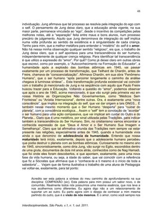 48
Interdisciplinaridade, São Paulo, v.1, n. 1, out. 2011.
individuação. Jung afirmava que tal processo se resolvia pela integração do ego com
o self. O pensamento de Jung deixa claro, que a educação ainda vigente, na sua
maior parte, permanece vinculada ao ―ego‖, desde o incentivo às competições pelas
melhores notas, até a ―separação‖ feita entre maus e bons alunos, num processo
precário de julgamento. Aquilo que Jung denominava de integração do self implica
numa volta profunda ao sentido da existência e à singularidade de cada criança.
Tenho para mim, que a melhor metáfora para entender o ―mistério‖ do self é o amor.
Não há nessa minha observação qualquer sentido ―religioso‖, eis que, o trabalho de
Jung deixa claro, que o self apontava para uma transcendência do ser humano,
independentemente de qualquer crença religiosa. Para identificar tal transcendência
é que utilizo a expressão do ―amor‖. Por quê? Como já deixei claro em outras obras
que escrevi, como por exemplo, o ―Autoconhecimento na Formação do Educador‖, a
humanidade após a explosão das bombas atômicas em 1945, vai passar
exatamente por um processo de transformação, que Teilhard de Chardin, antes de
Freire, chamava de ―conscencialização‖. Afirmava Chardin, em sua obra ―Fenômeno
Humano‖, que o ser humano ―após percorrer longamente o caminho da análise
chegava à luminosa síntese‖... Esta transformação profunda existencial vai coincidir
com o trabalho já mencionado de Jung e na seqüência com aquilo que Paulo Freire
buscou trazer para a Educação. Voltando a questão do ―amor‖, podemos observar
que após o ano de 1945, acima mencionado, é que vão surgir pela primeira vez em
nossa História as Organizações Não Governamentais, como ―Médicos Sem
Fronteiras‖ ou ―Anistia Internacional‖, dentre outras. Ora, é exatamente uma ―nova
consciência‖, que implica na integração do self, que vai dar origem a tais ONGS... É
também nesse mesmo momento que o Ser Humano ―desperta‖ para ―cuidar do
planeta‖, com a consciência ecológica... Assim o ―self‖ tem a conotação de ―acordar‖
o ser humano para uma ação compassiva, que vai implicar em cuidar do Outro e do
Planeta... Claro que é uma metáfora, por sinal utilizada pelas Tradições, para indicar
também a transcendência do Ser Humano. Sim, no cristianismo vamos encontrar a
conhecida expressão de que ―Deus é Amor e o Ser Humano Sua Imagem e
Semelhança‖. Claro que tal afirmativa oriunda das Tradições nem sempre vai estar
presente nas religiões, especialmente antes de 1945, quando a humanidade vivia
ainda o que denomino de adolescência da humanidade. Entendo que nossa
maturidade terá início, exatamente, depois que o adolescente humano percebeu
que podia destruir o planeta com as bombas atômicas. Curiosamente no mesmo ano
de 1945, sincronisticamente, como diria Jung, vão surgir no Egito, escondidos dentro
de uma gruta, documentos de dois mil anos atrás, conhecidos como de Nag Hamadi,
que foi onde eles foram descobertos, e que apontam, exatamente, para uma nova
fase da vida humana, ou seja, a idade do saber, que vai coincidir com a referência
que fiz a Sócrates que afirmava que o ―conhece-te a ti mesmo é o início de toda a
sabedoria‖... Vejam que de forma ilustrativa o trabalho de uma aluna de Pedagogia
vai voltar-se, exatamente, para tal ponto:
Acredito ser esta palavra a síntese do meu caminho de aprofundamento na sua
disciplina: COMPAIXÂO (sic). Esta palavra para mim possui um sabor novo, o de
comunhão. Realmente todos nós possuímos uma mesma essência, que nos leva a
nos acolhermos como diferentes. Eu agora digo não a um relacionamento de
suportar um ao outro. Eu parto agora com o desejo de conhecer a mim mesma
partindo do outro, que é a visão de nós mesmos. É o amor, como você sempre nos
 