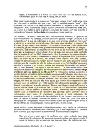 49
Interdisciplinaridade, São Paulo, v.1, n. 1, out. 2011.
repetiu o fundamento e o motivo do nosso viver que nos faz sempre livres,
saboreando o gosto de viver. (R.B.X. Pedag. PUCSP 2002)
Essa observação da aluna a respeito do ―nos fazer sempre livres‖, está ainda uma
vez, vinculada à metáfora de que nosso ―self‖ é metaforicamente ―amor‖... Sim
observem que um pai pode exigir do filho obediência ou respeito, porém ―amor‖ é
impossível... Sim, o amor será sempre fruto de um querer absolutamente livre. Ora,
se o amor é a metáfora para ―explicar‖ a natureza de nosso ―self‖ fica evidente a
indicação do ―mistério‖ da liberdade, como parte de nossa essência.
Tal ―mistério‖ de nossa liberdade está profundamente vinculado à questão do
autoconhecimento. Na verdade, nenhum educador poderá ―obrigar‖ um aluno a se
―autoconhecer‖. O que se pode fazer, e é o que tento em meu trabalho é ―provocar‖
o educando a caminhar em tal direção... Se fosse algo ―simples‖, o ―anúncio‖ de
Sócrates, já aqui mencionado, de que o conhece-te a ti mesmo é o principio de toda
a sabedoria, já teria levado parte grande da humanidade a seguir em tal direção...
Ocorre que, efetivamente, o autoconhecimento é um ato de liberdade e, portanto, de
amor por si mesmo em primeiro lugar. É por tal razão que somente após o referido
final da ―adolescência‖ em 1945 foi possível o início do processo de conscientização,
que abriu as portas para o conhecer-se a si mesmo. É importante frisar que estamos
ainda no início de tal Caminho, até porque, como implica num livre ―querer‖,
impossível, como disse acima ―forçar‖ alguém nessa direção. Cabe aqui uma curiosa
reflexão que diz respeito ao fato de todos os seres vivos ―conhecidos‖ nascerem
―prontos‖ e somente o ser humano precisar ser ―educado‖, lembrando, que ―educar‖
vem do latim ―educere‖, que significa ―tirar de dentro‖... Tal reflexão nos leva a uma
indagação fundamental a respeito da transcendência do ser humano: como criar já
pronto um ser cuja essência é a liberdade? Tal reflexão nos conduz a perceber o
sentido de toda a trajetória da humanidade, passando pelo ―olho por olho, dente por
dente‖, até chegar, em torno do ano zero, com a proclamação do ―amor pelo inimigo‖
ou do autoconhecimento trazido por Sócrates. Tais ―anúncios‖, dentre outros nessa
direção, em torno do ano zero dão início àquilo que chamei de adolescência do ser
humano, que vai culminar em 1945 quando tal adolescente percebe que pode
destruir o planeta com a bomba atômica... Ocorre que tal percurso de sofrimentos e
guerras resulta dessa origem de um Ser portador de um ―livre arbítrio‖, que pode
conduzi-lo a ―criar ou destruir‖ e assim por diante... Ainda uma vez é Jung que vai
apontar para a importância do ―encontro dos opostos‖ como Caminho para a
individuação, que como já mencionei, refere-se a uma retomada do
autoconhecimento, já numa direção da maturidade do ser humano, que começou a
―tirar de dentro‖ o sentido profundo da existência. Tudo isso para dizer que a
Pedagogia da Transgressão nasceu dessa minha busca de significado para a Vida e
da importância da conscientização referida por Freire, dentre outros.
Nesse sentido, e para expressar minhas observações, trago trecho de dois outros
trabalhos de minhas alunas do curso de Pedagogia. E este depoimento diz respeito
a um exercício que proponho de buscar olhar os próprios olhos no espelho:
Ruy, em primeiro lugar quero lhe confessar que venho tentando fazer essa
experiência há muitos anos. Só que nunca consegui me olhar mais que um minuto. E
agora me deparava com um exercício que tinha que fazer, não poderia mais fugir.
 